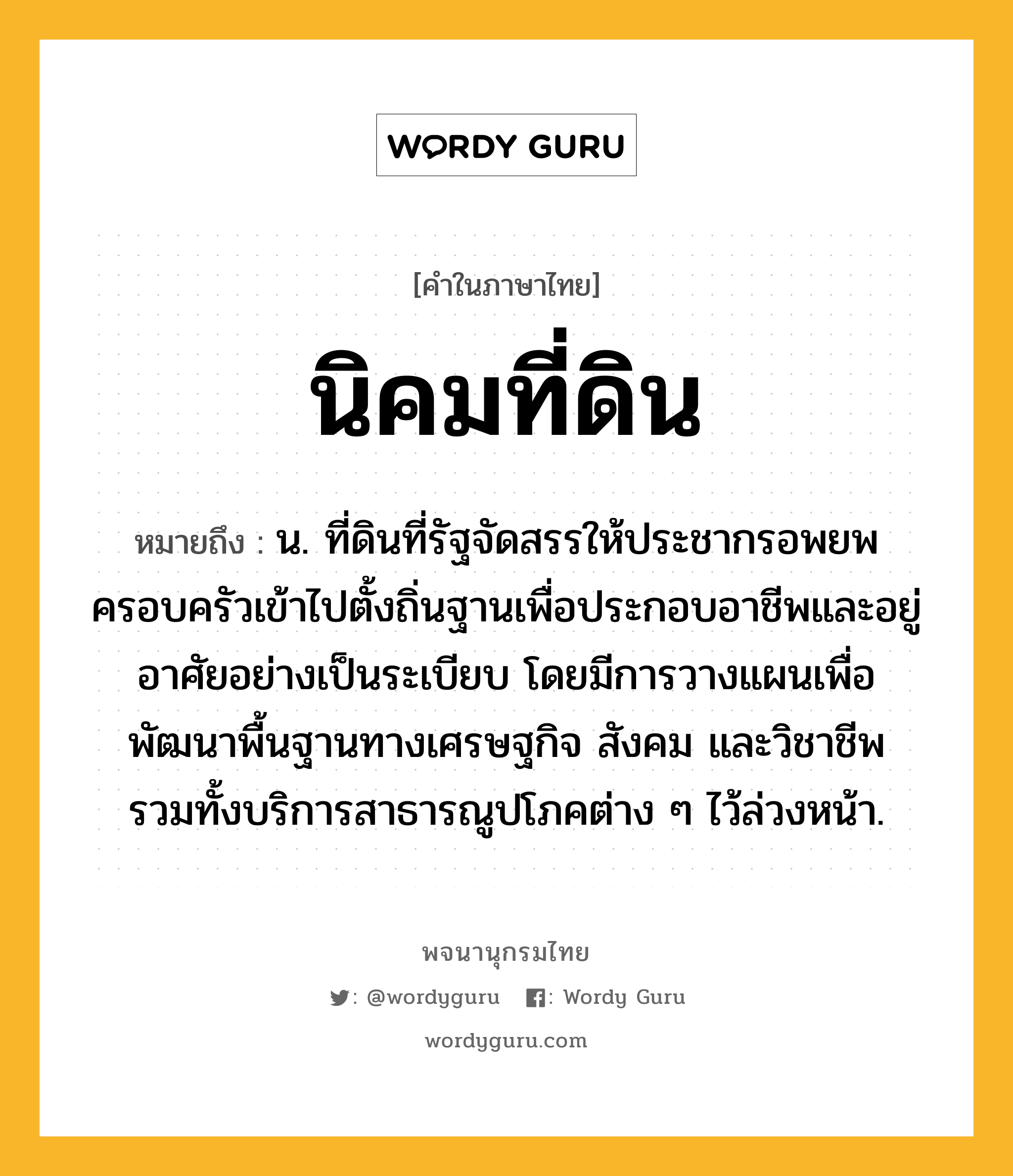 นิคมที่ดิน หมายถึงอะไร?, คำในภาษาไทย นิคมที่ดิน หมายถึง น. ที่ดินที่รัฐจัดสรรให้ประชากรอพยพครอบครัวเข้าไปตั้งถิ่นฐานเพื่อประกอบอาชีพและอยู่อาศัยอย่างเป็นระเบียบ โดยมีการวางแผนเพื่อพัฒนาพื้นฐานทางเศรษฐกิจ สังคม และวิชาชีพ รวมทั้งบริการสาธารณูปโภคต่าง ๆ ไว้ล่วงหน้า.