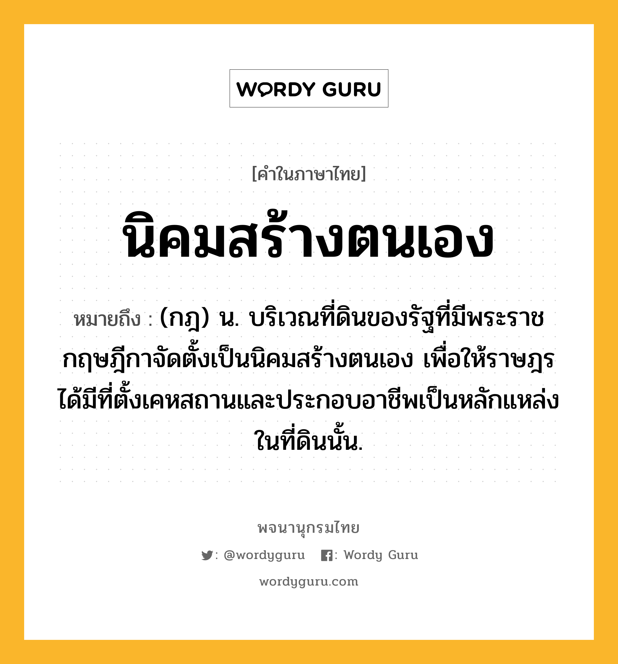 นิคมสร้างตนเอง หมายถึงอะไร?, คำในภาษาไทย นิคมสร้างตนเอง หมายถึง (กฎ) น. บริเวณที่ดินของรัฐที่มีพระราชกฤษฎีกาจัดตั้งเป็นนิคมสร้างตนเอง เพื่อให้ราษฎรได้มีที่ตั้งเคหสถานและประกอบอาชีพเป็นหลักแหล่งในที่ดินนั้น.