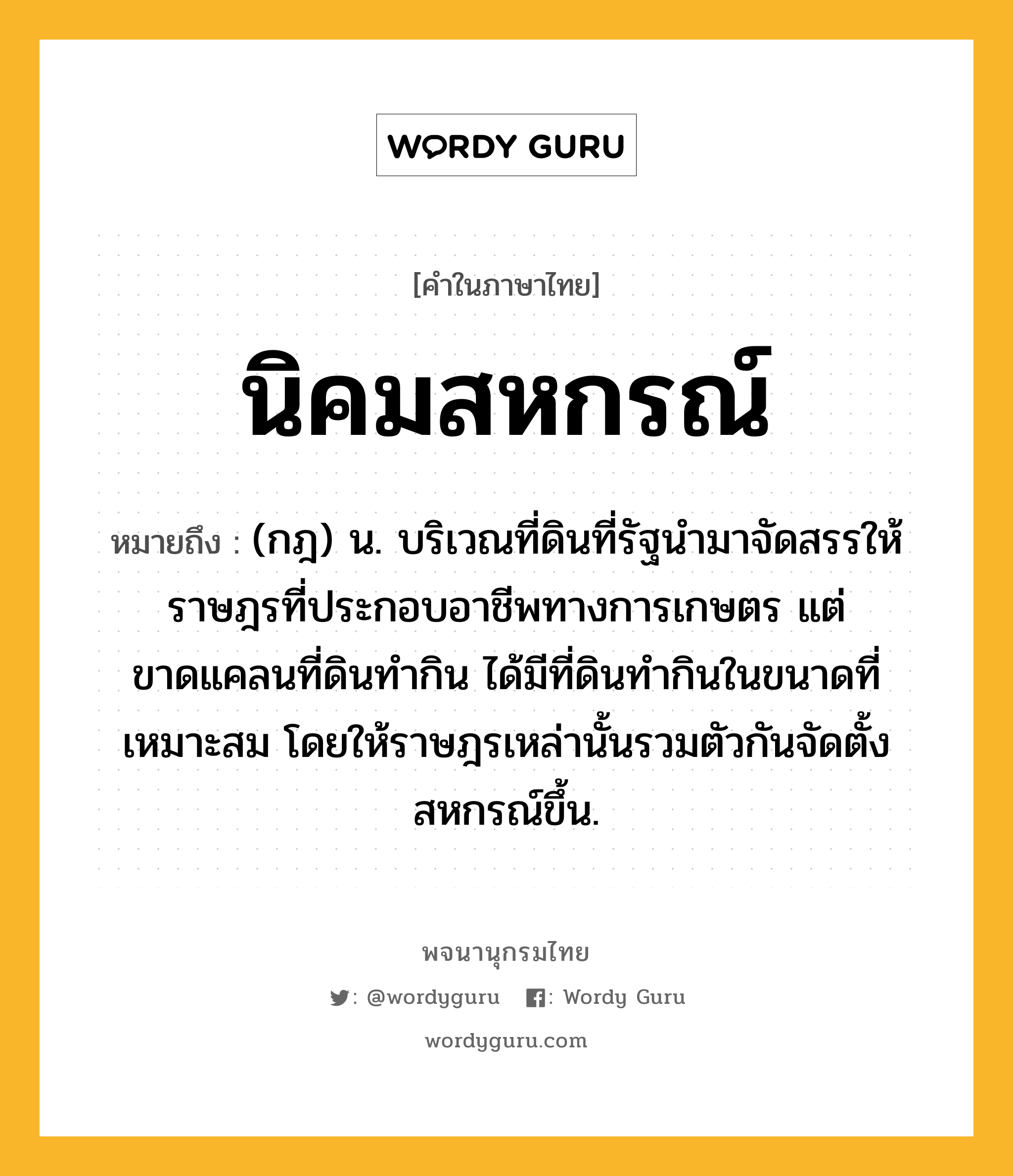 นิคมสหกรณ์ หมายถึงอะไร?, คำในภาษาไทย นิคมสหกรณ์ หมายถึง (กฎ) น. บริเวณที่ดินที่รัฐนํามาจัดสรรให้ราษฎรที่ประกอบอาชีพทางการเกษตร แต่ขาดแคลนที่ดินทํากิน ได้มีที่ดินทํากินในขนาดที่เหมาะสม โดยให้ราษฎรเหล่านั้นรวมตัวกันจัดตั้งสหกรณ์ขึ้น.