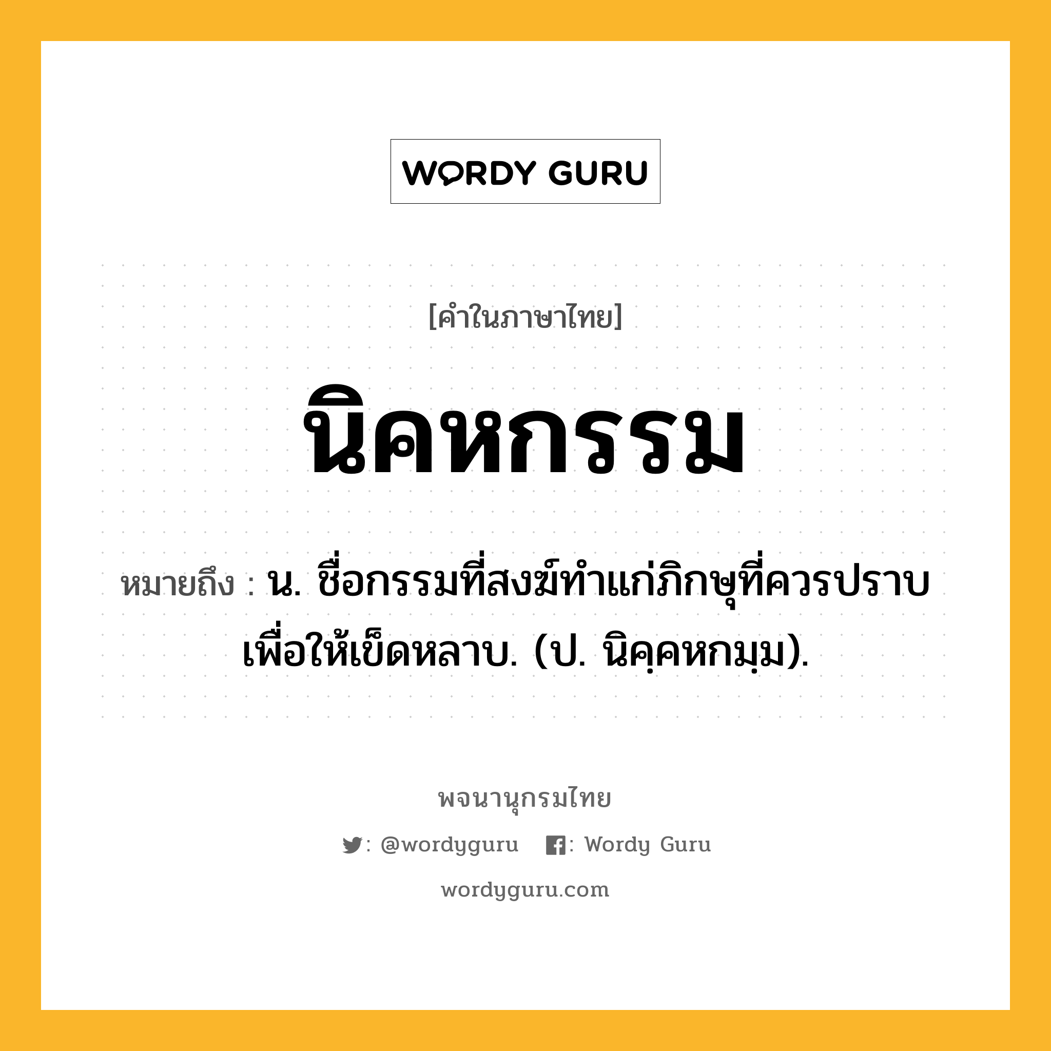 นิคหกรรม หมายถึงอะไร?, คำในภาษาไทย นิคหกรรม หมายถึง น. ชื่อกรรมที่สงฆ์ทําแก่ภิกษุที่ควรปราบเพื่อให้เข็ดหลาบ. (ป. นิคฺคหกมฺม).