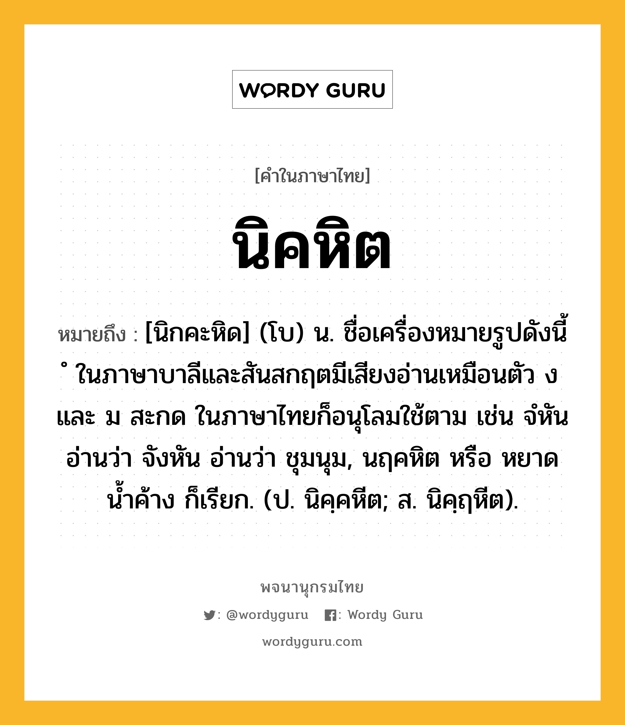 นิคหิต ความหมาย หมายถึงอะไร?, คำในภาษาไทย นิคหิต หมายถึง [นิกคะหิด] (โบ) น. ชื่อเครื่องหมายรูปดังนี้ ํ ในภาษาบาลีและสันสกฤตมีเสียงอ่านเหมือนตัว ง และ ม สะกด ในภาษาไทยก็อนุโลมใช้ตาม เช่น จํหัน อ่านว่า จังหัน อ่านว่า ชุมนุม, นฤคหิต หรือ หยาดนํ้าค้าง ก็เรียก. (ป. นิคฺคหีต; ส. นิคฺฤหีต).