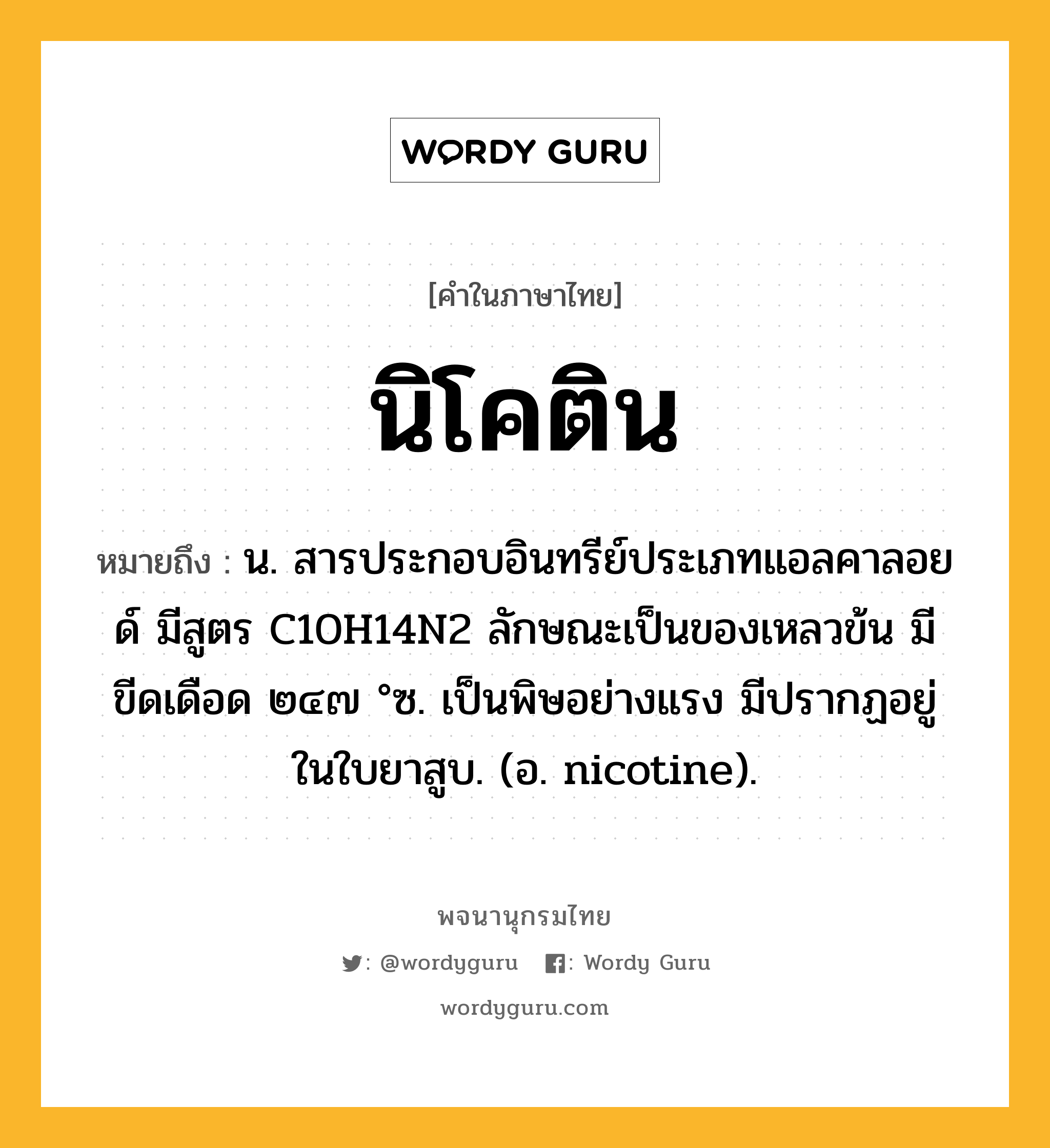 นิโคติน หมายถึงอะไร?, คำในภาษาไทย นิโคติน หมายถึง น. สารประกอบอินทรีย์ประเภทแอลคาลอยด์ มีสูตร C10H14N2 ลักษณะเป็นของเหลวข้น มีขีดเดือด ๒๔๗ °ซ. เป็นพิษอย่างแรง มีปรากฏอยู่ในใบยาสูบ. (อ. nicotine).