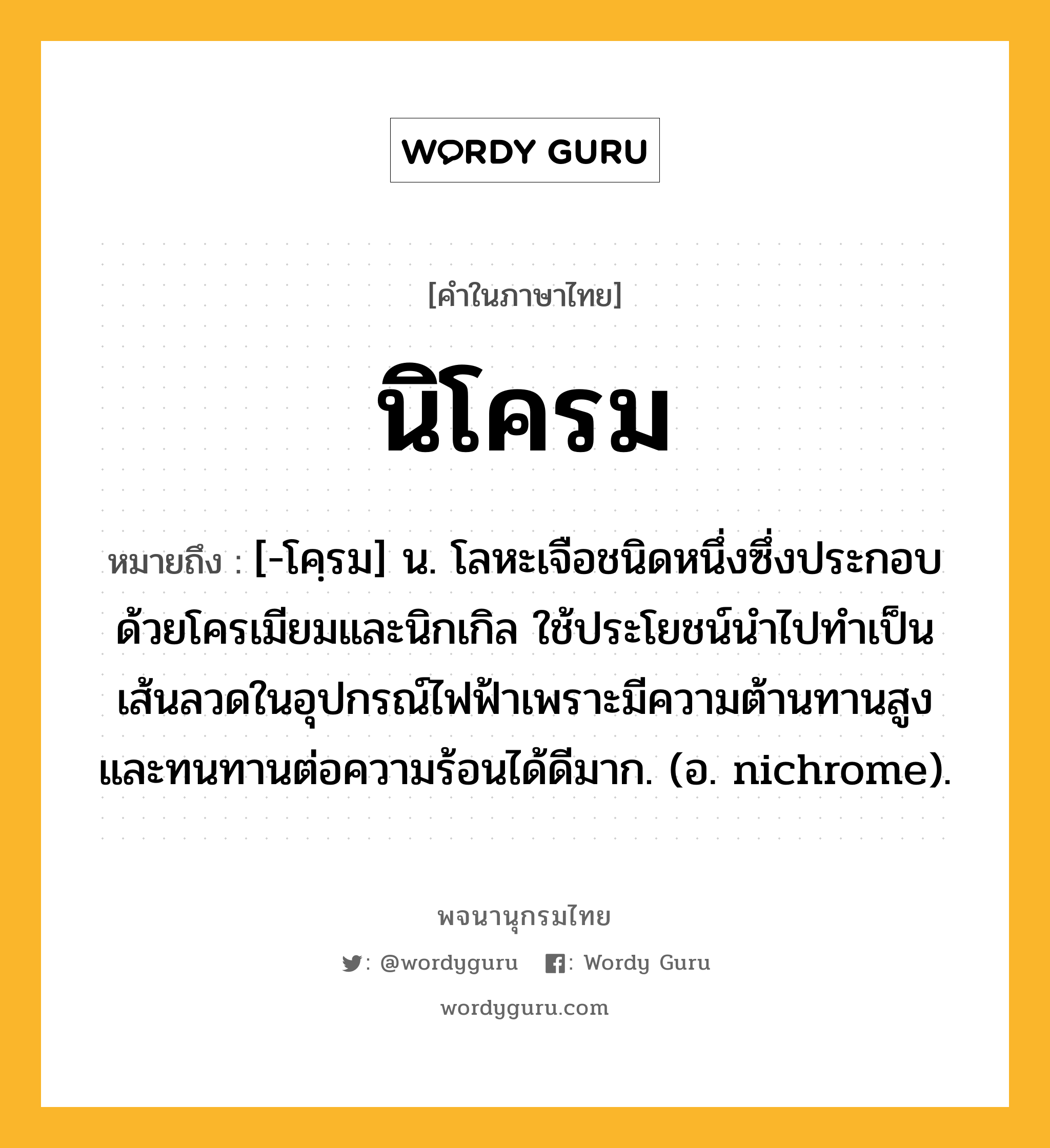 นิโครม หมายถึงอะไร?, คำในภาษาไทย นิโครม หมายถึง [-โคฺรม] น. โลหะเจือชนิดหนึ่งซึ่งประกอบด้วยโครเมียมและนิกเกิล ใช้ประโยชน์นําไปทําเป็นเส้นลวดในอุปกรณ์ไฟฟ้าเพราะมีความต้านทานสูง และทนทานต่อความร้อนได้ดีมาก. (อ. nichrome).