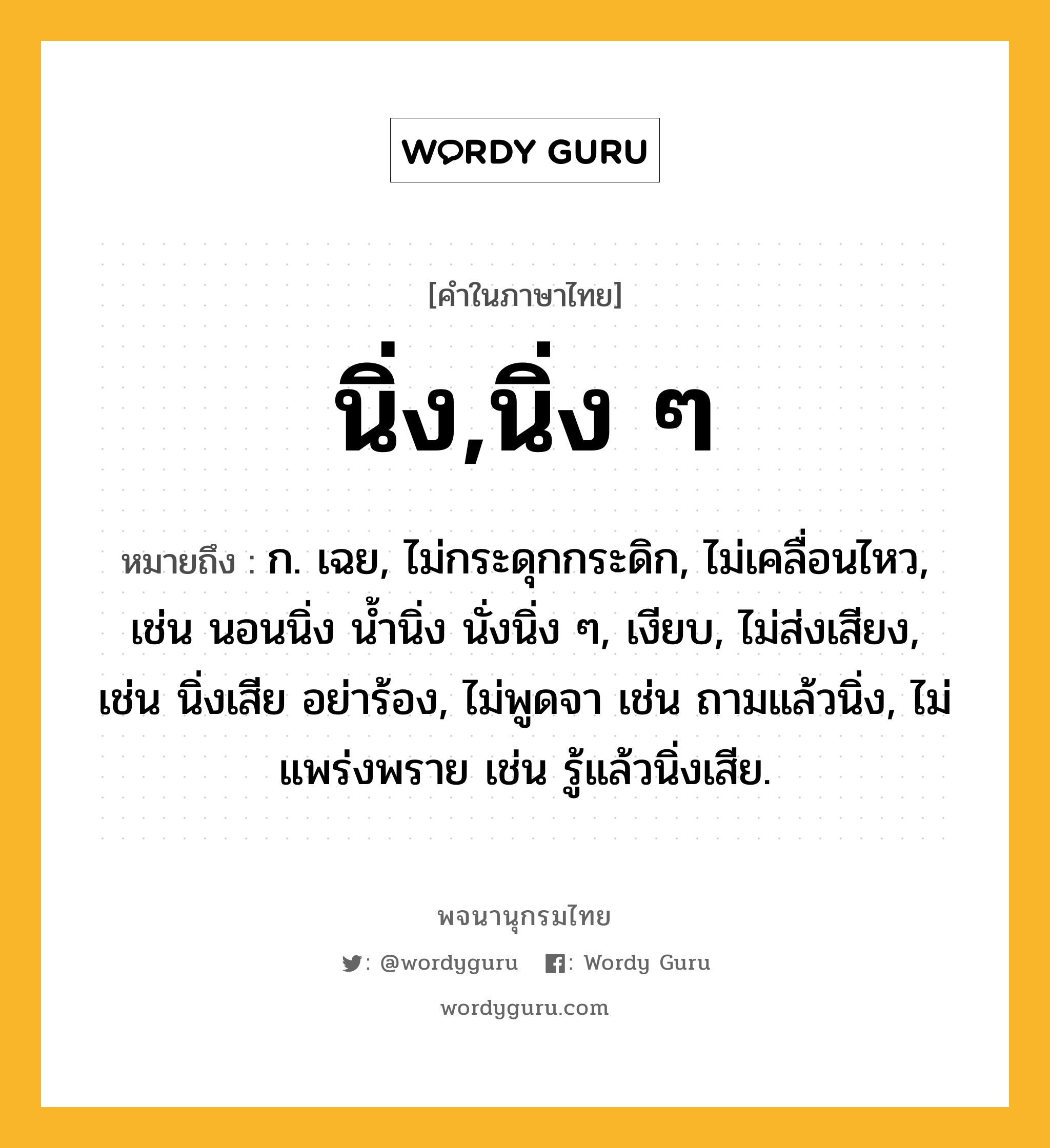 นิ่ง,นิ่ง ๆ ความหมาย หมายถึงอะไร?, คำในภาษาไทย นิ่ง,นิ่ง ๆ หมายถึง ก. เฉย, ไม่กระดุกกระดิก, ไม่เคลื่อนไหว, เช่น นอนนิ่ง นํ้านิ่ง นั่งนิ่ง ๆ, เงียบ, ไม่ส่งเสียง, เช่น นิ่งเสีย อย่าร้อง, ไม่พูดจา เช่น ถามแล้วนิ่ง, ไม่แพร่งพราย เช่น รู้แล้วนิ่งเสีย.