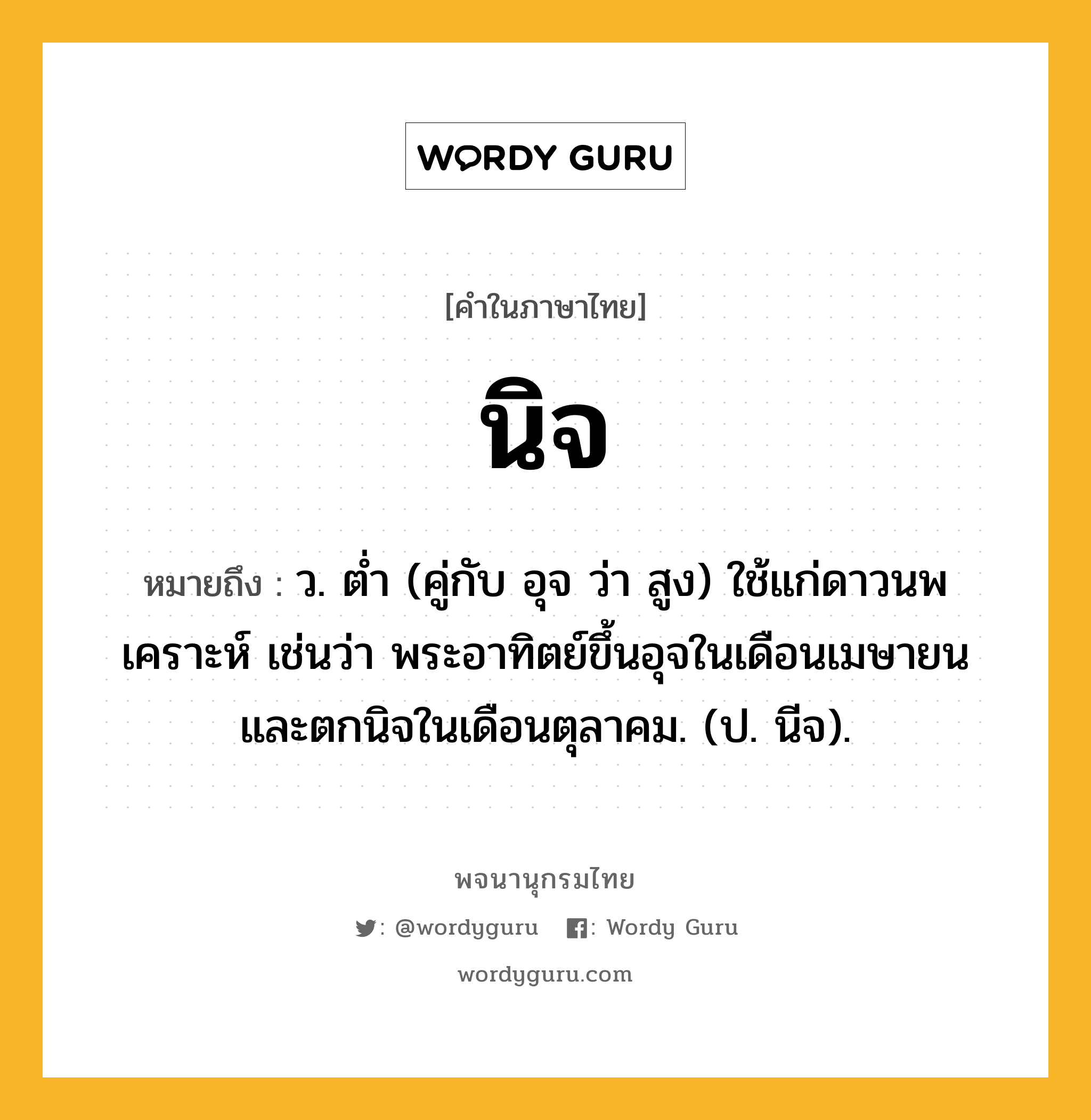 นิจ ความหมาย หมายถึงอะไร?, คำในภาษาไทย นิจ หมายถึง ว. ตํ่า (คู่กับ อุจ ว่า สูง) ใช้แก่ดาวนพเคราะห์ เช่นว่า พระอาทิตย์ขึ้นอุจในเดือนเมษายน และตกนิจในเดือนตุลาคม. (ป. นีจ).