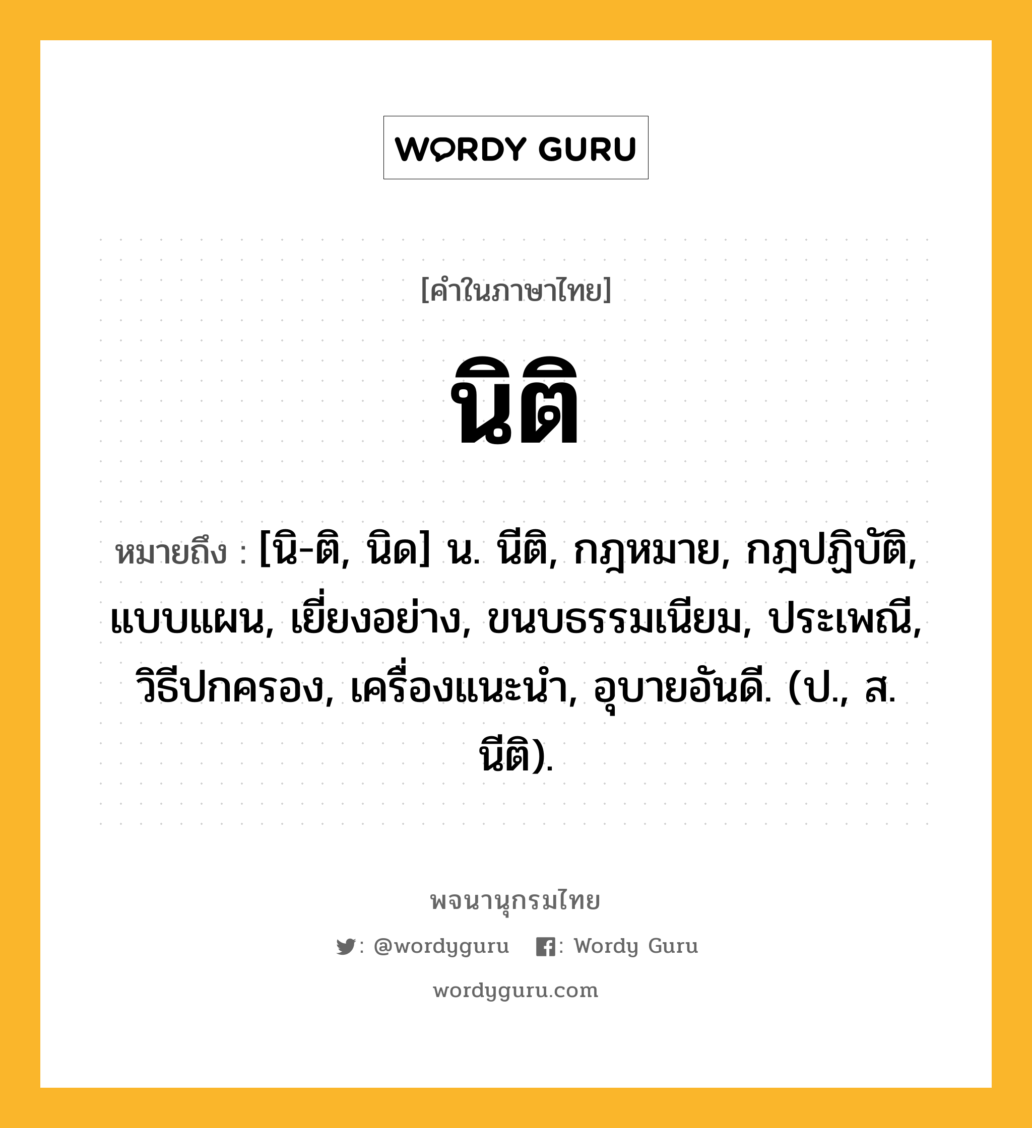 นิติ หมายถึงอะไร?, คำในภาษาไทย นิติ หมายถึง [นิ-ติ, นิด] น. นีติ, กฎหมาย, กฎปฏิบัติ, แบบแผน, เยี่ยงอย่าง, ขนบธรรมเนียม, ประเพณี, วิธีปกครอง, เครื่องแนะนํา, อุบายอันดี. (ป., ส. นีติ).