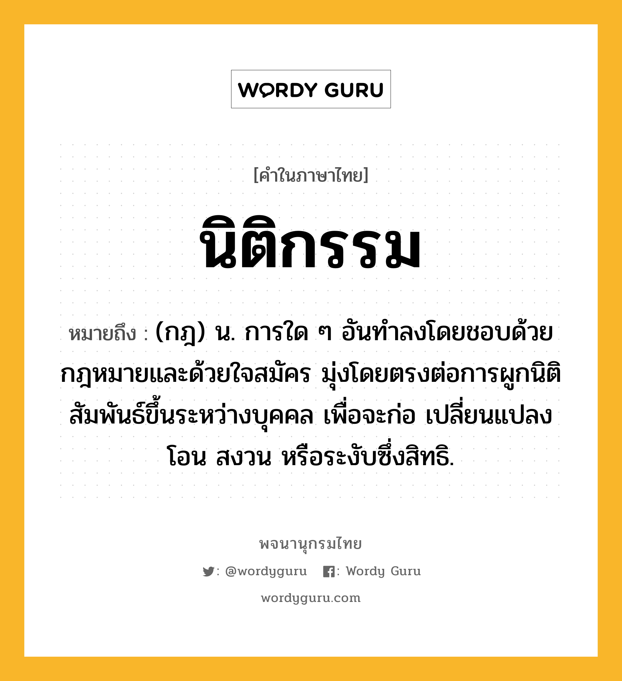 นิติกรรม ความหมาย หมายถึงอะไร?, คำในภาษาไทย นิติกรรม หมายถึง (กฎ) น. การใด ๆ อันทําลงโดยชอบด้วยกฎหมายและด้วยใจสมัคร มุ่งโดยตรงต่อการผูกนิติสัมพันธ์ขึ้นระหว่างบุคคล เพื่อจะก่อ เปลี่ยนแปลง โอน สงวน หรือระงับซึ่งสิทธิ.