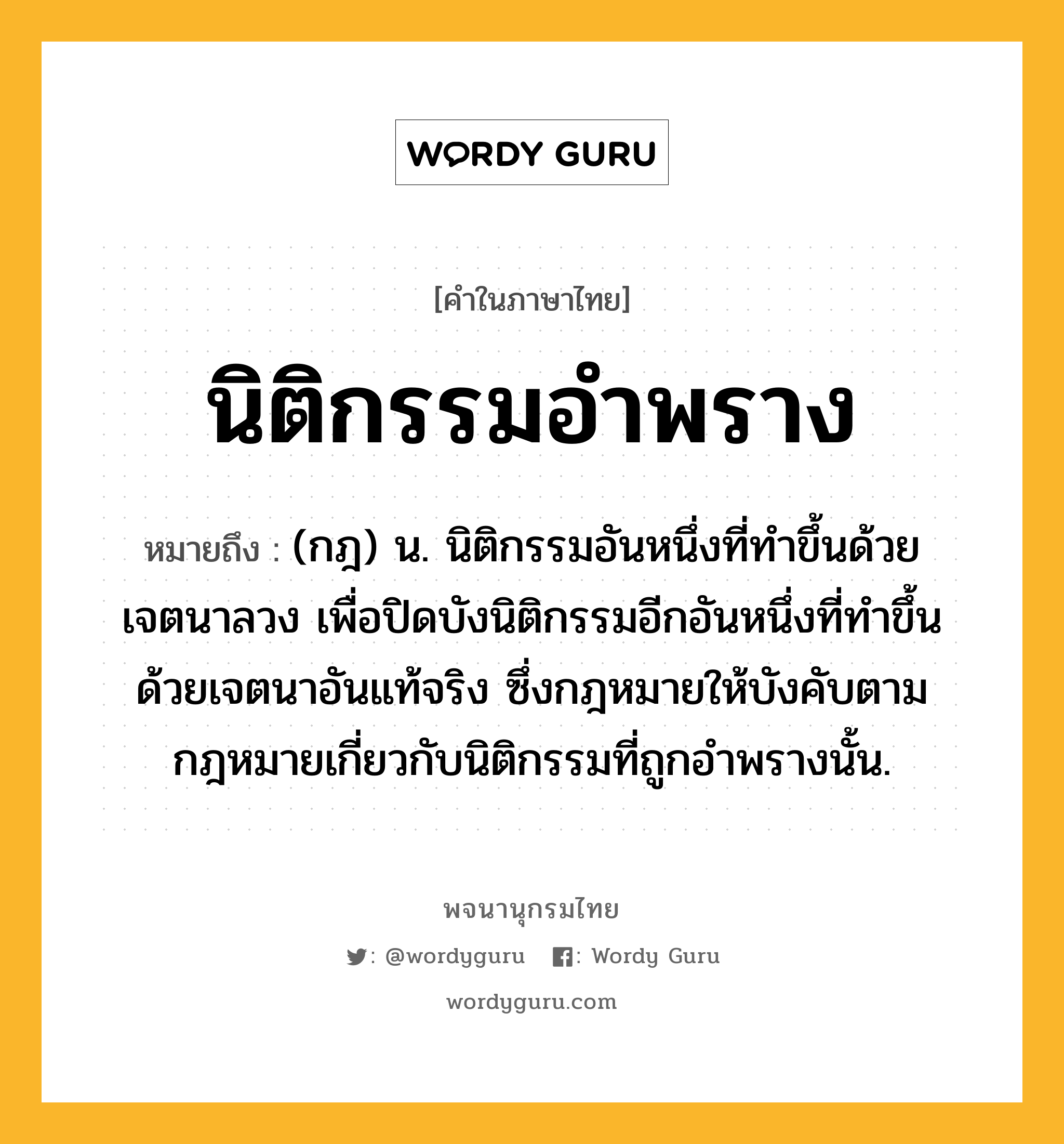 นิติกรรมอำพราง หมายถึงอะไร?, คำในภาษาไทย นิติกรรมอำพราง หมายถึง (กฎ) น. นิติกรรมอันหนึ่งที่ทำขึ้นด้วยเจตนาลวง เพื่อปิดบังนิติกรรมอีกอันหนึ่งที่ทำขึ้นด้วยเจตนาอันแท้จริง ซึ่งกฎหมายให้บังคับตามกฎหมายเกี่ยวกับนิติกรรมที่ถูกอำพรางนั้น.