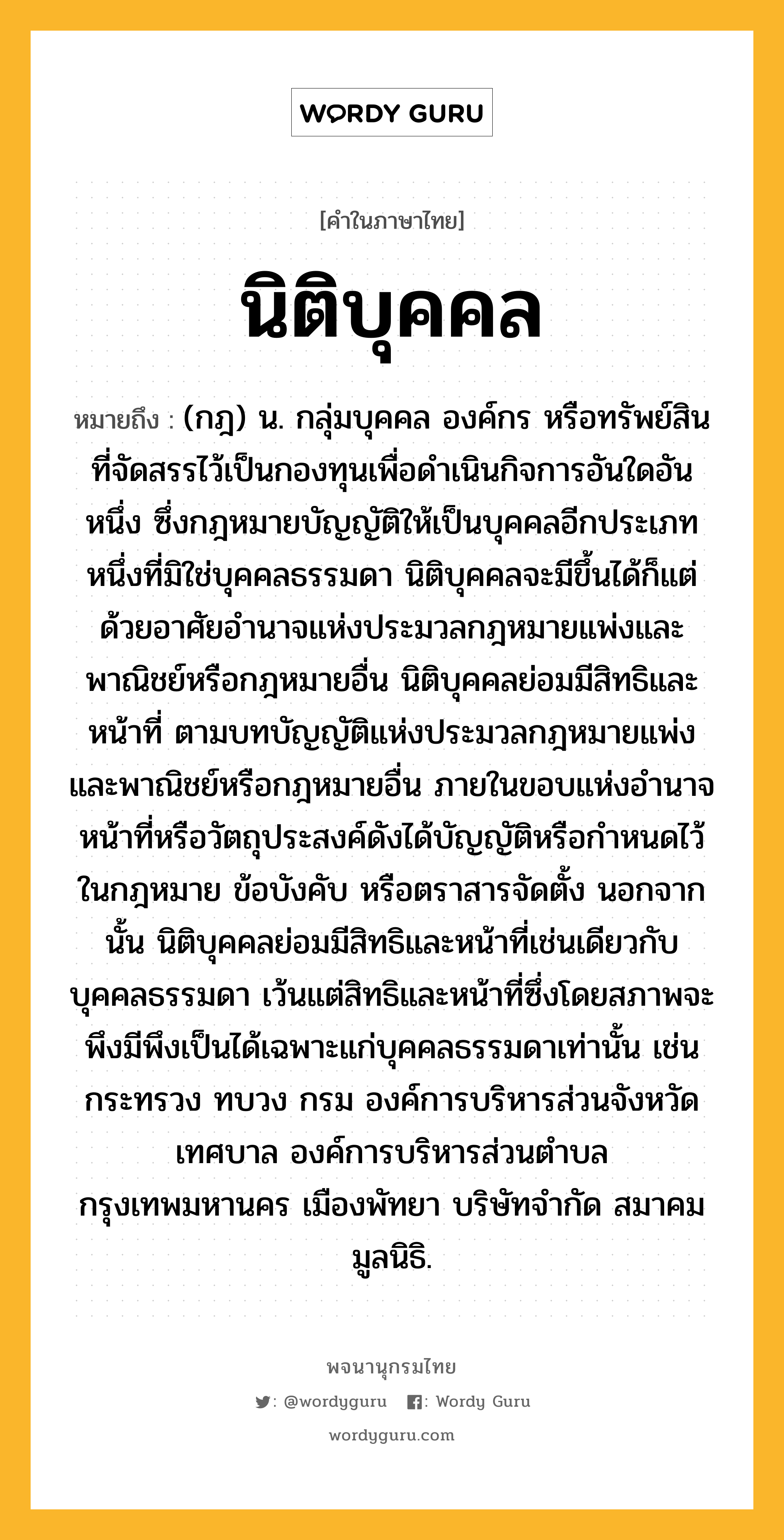 นิติบุคคล หมายถึงอะไร?, คำในภาษาไทย นิติบุคคล หมายถึง (กฎ) น. กลุ่มบุคคล องค์กร หรือทรัพย์สินที่จัดสรรไว้เป็นกองทุนเพื่อดําเนินกิจการอันใดอันหนึ่ง ซึ่งกฎหมายบัญญัติให้เป็นบุคคลอีกประเภทหนึ่งที่มิใช่บุคคลธรรมดา นิติบุคคลจะมีขึ้นได้ก็แต่ด้วยอาศัยอำนาจแห่งประมวลกฎหมายแพ่งและพาณิชย์หรือกฎหมายอื่น นิติบุคคลย่อมมีสิทธิและหน้าที่ ตามบทบัญญัติแห่งประมวลกฎหมายแพ่งและพาณิชย์หรือกฎหมายอื่น ภายในขอบแห่งอำนาจหน้าที่หรือวัตถุประสงค์ดังได้บัญญัติหรือกำหนดไว้ในกฎหมาย ข้อบังคับ หรือตราสารจัดตั้ง นอกจากนั้น นิติบุคคลย่อมมีสิทธิและหน้าที่เช่นเดียวกับบุคคลธรรมดา เว้นแต่สิทธิและหน้าที่ซึ่งโดยสภาพจะพึงมีพึงเป็นได้เฉพาะแก่บุคคลธรรมดาเท่านั้น เช่น กระทรวง ทบวง กรม องค์การบริหารส่วนจังหวัด เทศบาล องค์การบริหารส่วนตำบล กรุงเทพมหานคร เมืองพัทยา บริษัทจํากัด สมาคม มูลนิธิ.