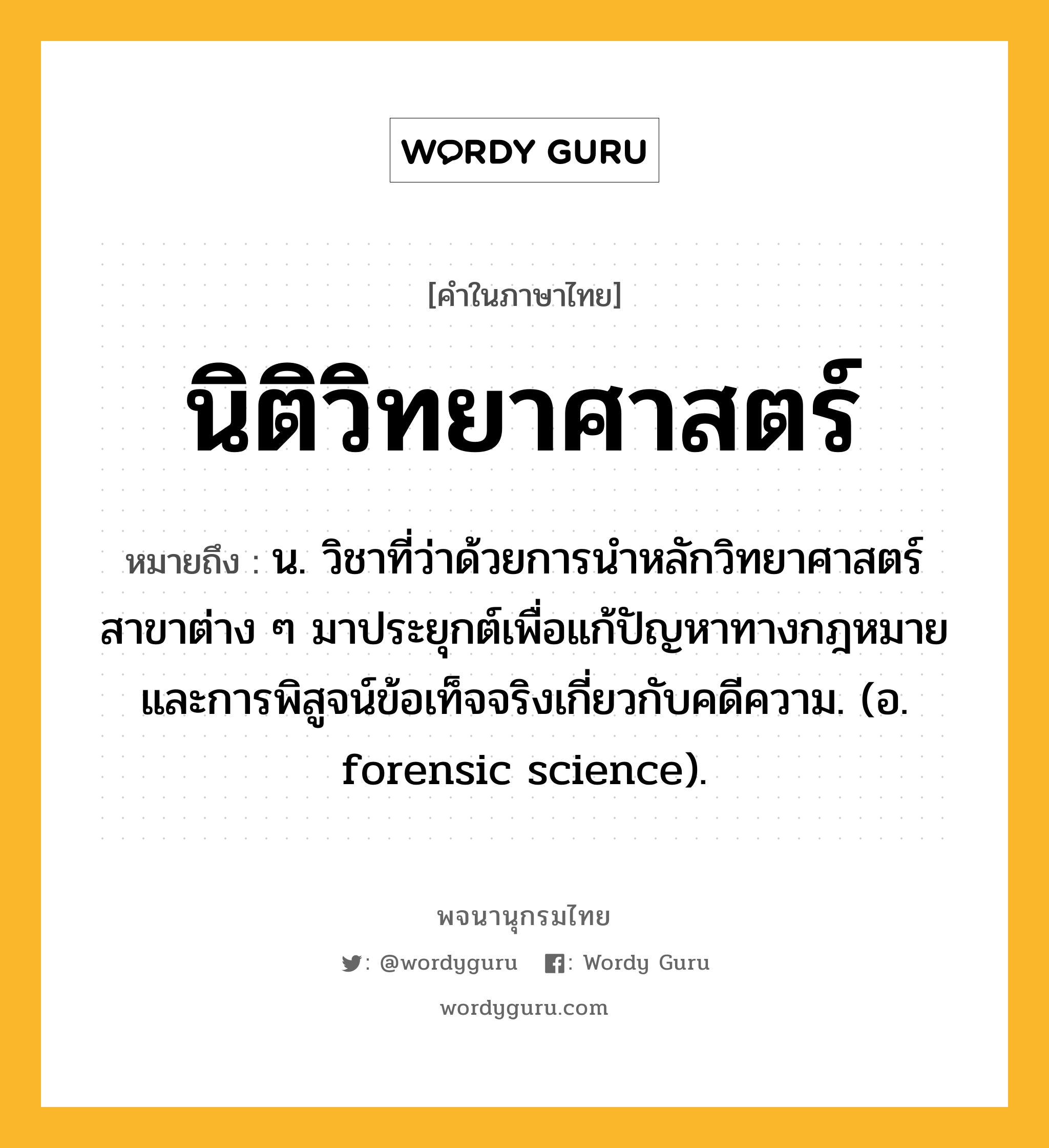 นิติวิทยาศาสตร์ ความหมาย หมายถึงอะไร?, คำในภาษาไทย นิติวิทยาศาสตร์ หมายถึง น. วิชาที่ว่าด้วยการนําหลักวิทยาศาสตร์สาขาต่าง ๆ มาประยุกต์เพื่อแก้ปัญหาทางกฎหมาย และการพิสูจน์ข้อเท็จจริงเกี่ยวกับคดีความ. (อ. forensic science).