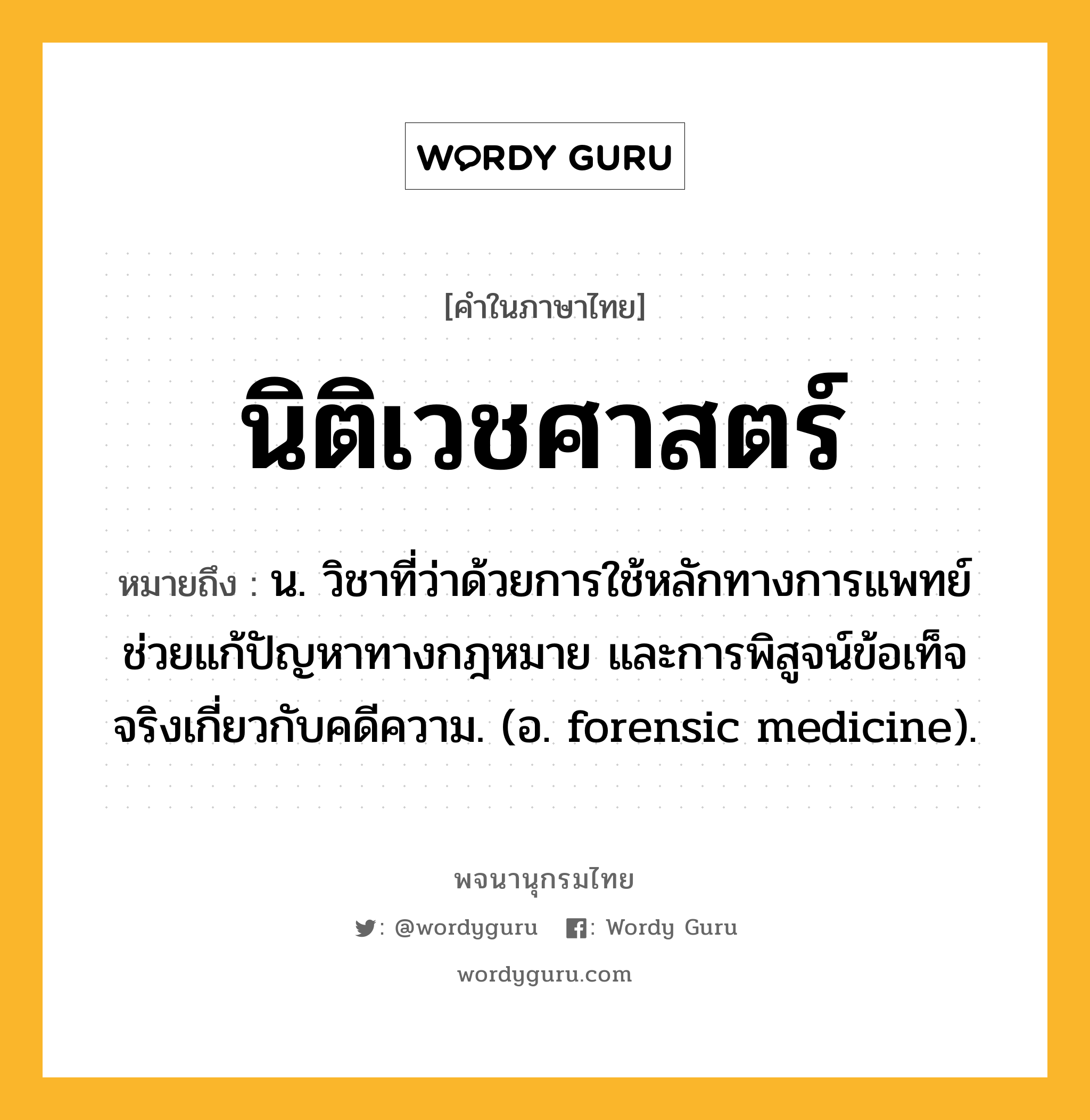 นิติเวชศาสตร์ หมายถึงอะไร?, คำในภาษาไทย นิติเวชศาสตร์ หมายถึง น. วิชาที่ว่าด้วยการใช้หลักทางการแพทย์ช่วยแก้ปัญหาทางกฎหมาย และการพิสูจน์ข้อเท็จจริงเกี่ยวกับคดีความ. (อ. forensic medicine).