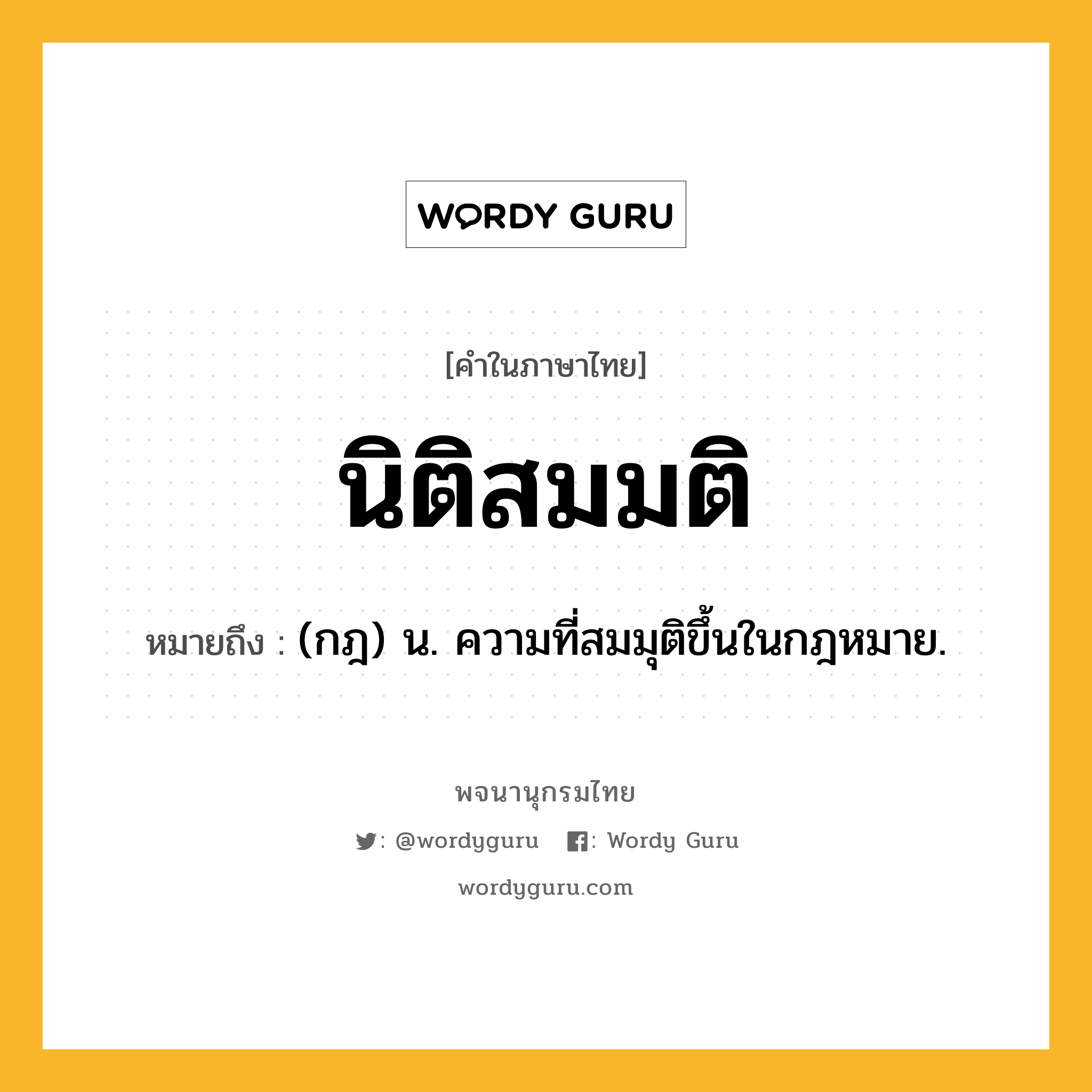 นิติสมมติ หมายถึงอะไร?, คำในภาษาไทย นิติสมมติ หมายถึง (กฎ) น. ความที่สมมุติขึ้นในกฎหมาย.