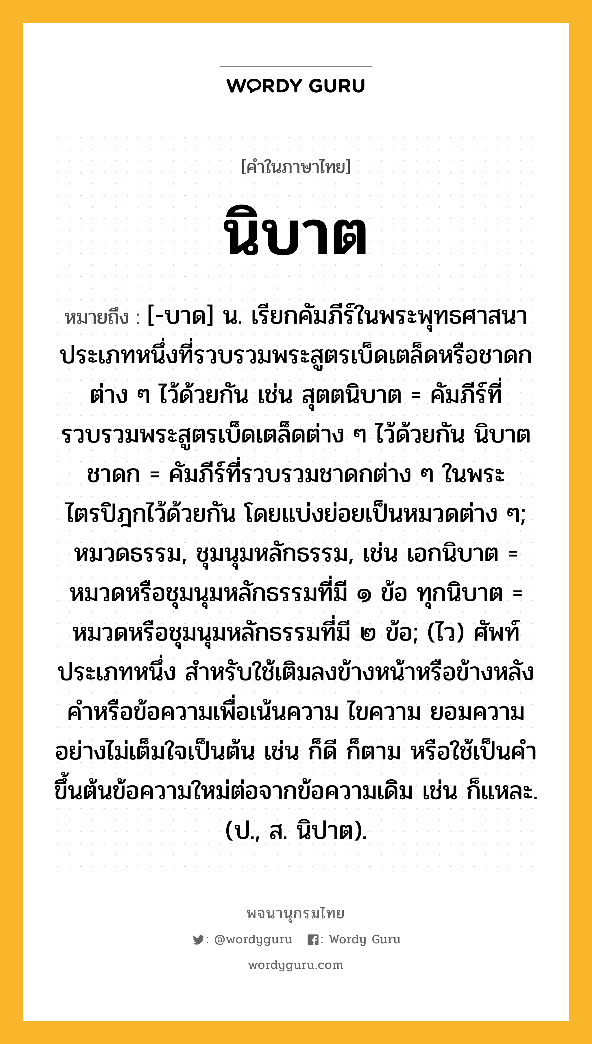 นิบาต หมายถึงอะไร?, คำในภาษาไทย นิบาต หมายถึง [-บาด] น. เรียกคัมภีร์ในพระพุทธศาสนาประเภทหนึ่งที่รวบรวมพระสูตรเบ็ดเตล็ดหรือชาดกต่าง ๆ ไว้ด้วยกัน เช่น สุตตนิบาต = คัมภีร์ที่รวบรวมพระสูตรเบ็ดเตล็ดต่าง ๆ ไว้ด้วยกัน นิบาตชาดก = คัมภีร์ที่รวบรวมชาดกต่าง ๆ ในพระไตรปิฎกไว้ด้วยกัน โดยแบ่งย่อยเป็นหมวดต่าง ๆ; หมวดธรรม, ชุมนุมหลักธรรม, เช่น เอกนิบาต = หมวดหรือชุมนุมหลักธรรมที่มี ๑ ข้อ ทุกนิบาต = หมวดหรือชุมนุมหลักธรรมที่มี ๒ ข้อ; (ไว) ศัพท์ประเภทหนึ่ง สำหรับใช้เติมลงข้างหน้าหรือข้างหลังคำหรือข้อความเพื่อเน้นความ ไขความ ยอมความอย่างไม่เต็มใจเป็นต้น เช่น ก็ดี ก็ตาม หรือใช้เป็นคำขึ้นต้นข้อความใหม่ต่อจากข้อความเดิม เช่น ก็แหละ. (ป., ส. นิปาต).