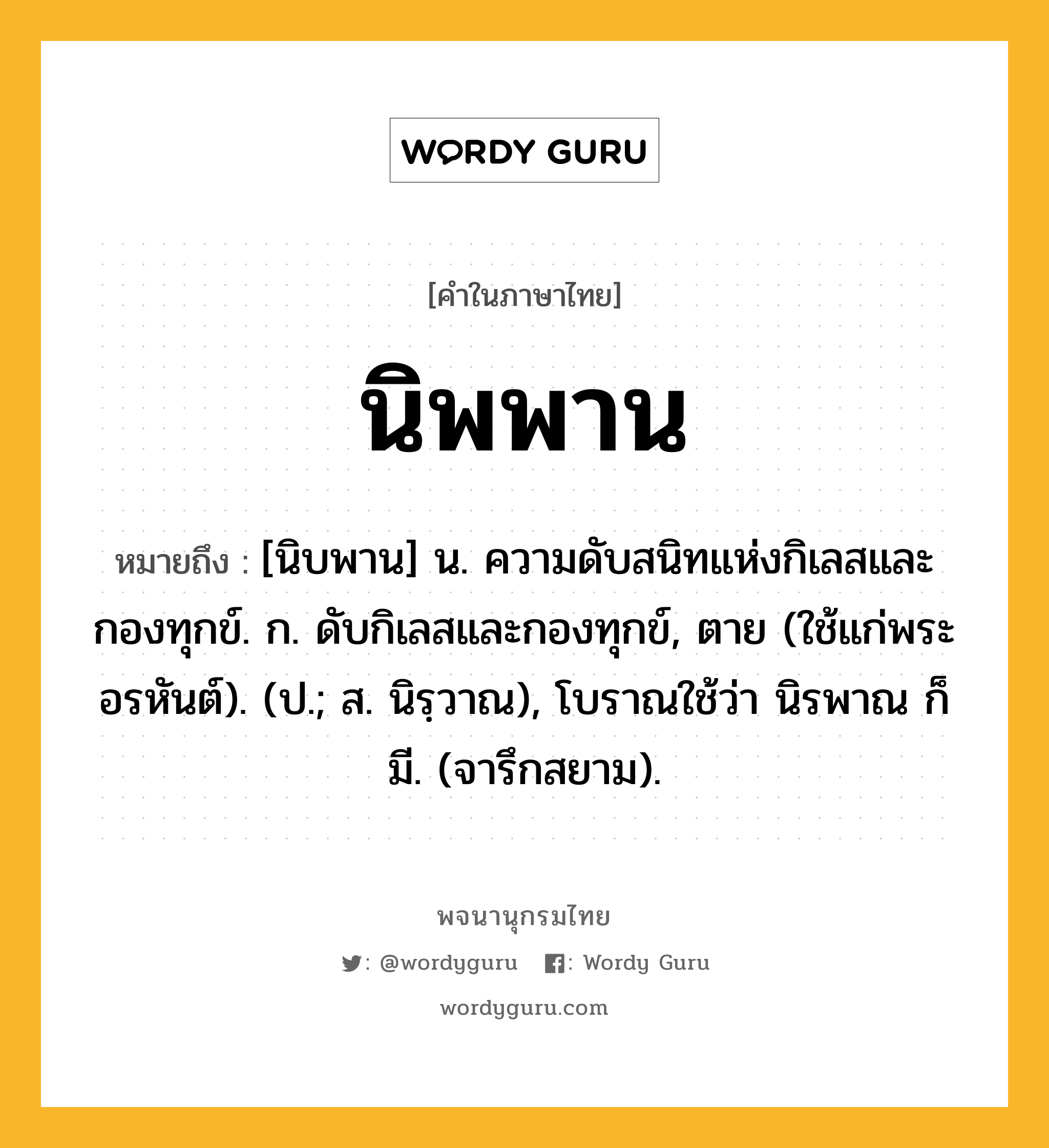 นิพพาน หมายถึงอะไร?, คำในภาษาไทย นิพพาน หมายถึง [นิบพาน] น. ความดับสนิทแห่งกิเลสและกองทุกข์. ก. ดับกิเลสและกองทุกข์, ตาย (ใช้แก่พระอรหันต์). (ป.; ส. นิรฺวาณ), โบราณใช้ว่า นิรพาณ ก็มี. (จารึกสยาม).