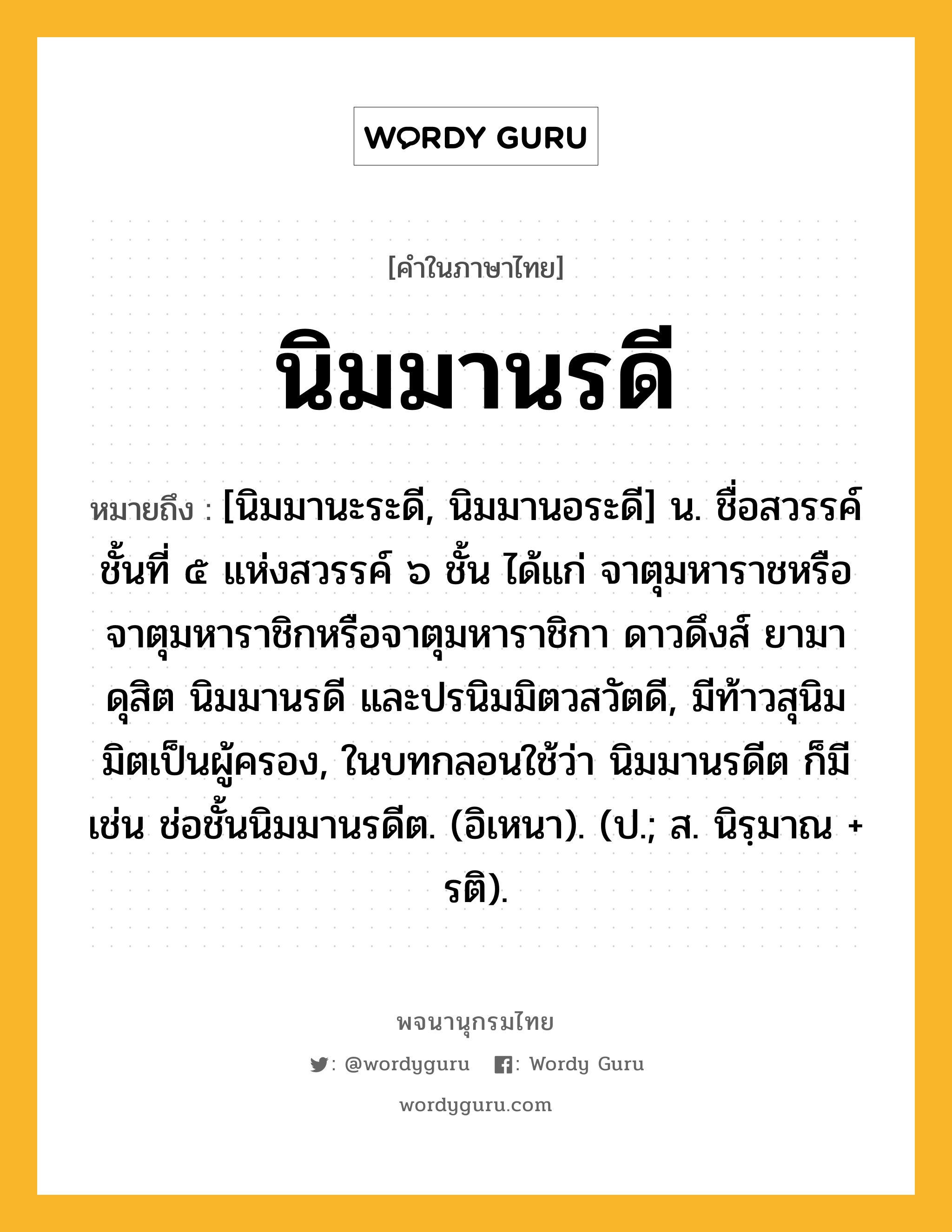 นิมมานรดี หมายถึงอะไร?, คำในภาษาไทย นิมมานรดี หมายถึง [นิมมานะระดี, นิมมานอระดี] น. ชื่อสวรรค์ชั้นที่ ๕ แห่งสวรรค์ ๖ ชั้น ได้แก่ จาตุมหาราชหรือจาตุมหาราชิกหรือจาตุมหาราชิกา ดาวดึงส์ ยามา ดุสิต นิมมานรดี และปรนิมมิตวสวัตดี, มีท้าวสุนิมมิตเป็นผู้ครอง, ในบทกลอนใช้ว่า นิมมานรดีต ก็มี เช่น ช่อชั้นนิมมานรดีต. (อิเหนา). (ป.; ส. นิรฺมาณ + รติ).