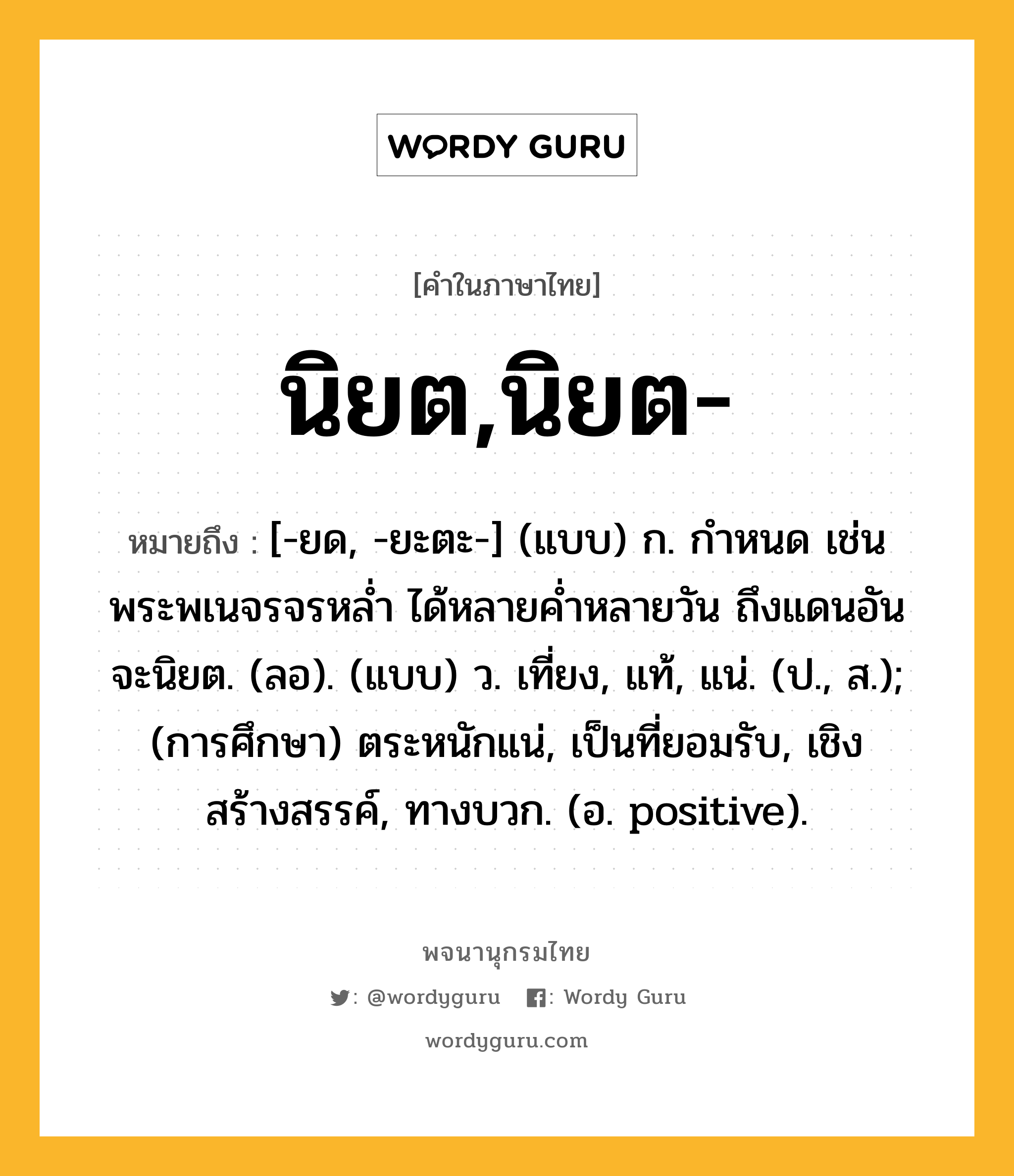 นิยต,นิยต- หมายถึงอะไร?, คำในภาษาไทย นิยต,นิยต- หมายถึง [-ยด, -ยะตะ-] (แบบ) ก. กําหนด เช่น พระพเนจรจรหลํ่า ได้หลายคํ่าหลายวัน ถึงแดนอันจะนิยต. (ลอ). (แบบ) ว. เที่ยง, แท้, แน่. (ป., ส.); (การศึกษา) ตระหนักแน่, เป็นที่ยอมรับ, เชิงสร้างสรรค์, ทางบวก. (อ. positive).