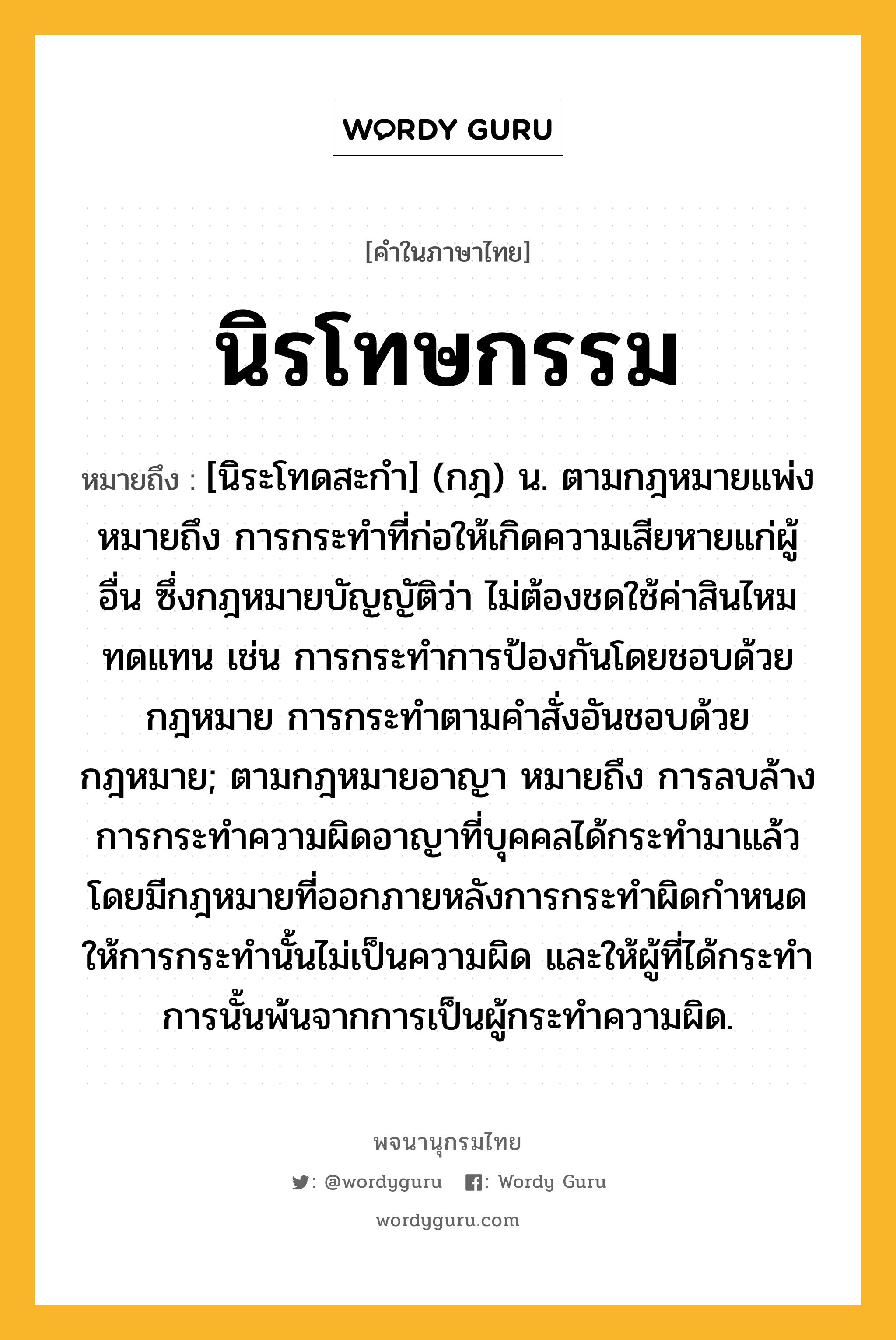 นิรโทษกรรม หมายถึงอะไร?, คำในภาษาไทย นิรโทษกรรม หมายถึง [นิระโทดสะกํา] (กฎ) น. ตามกฎหมายแพ่ง หมายถึง การกระทําที่ก่อให้เกิดความเสียหายแก่ผู้อื่น ซึ่งกฎหมายบัญญัติว่า ไม่ต้องชดใช้ค่าสินไหมทดแทน เช่น การกระทำการป้องกันโดยชอบด้วยกฎหมาย การกระทำตามคำสั่งอันชอบด้วยกฎหมาย; ตามกฎหมายอาญา หมายถึง การลบล้างการกระทําความผิดอาญาที่บุคคลได้กระทํามาแล้ว โดยมีกฎหมายที่ออกภายหลังการกระทำผิดกำหนดให้การกระทำนั้นไม่เป็นความผิด และให้ผู้ที่ได้กระทําการนั้นพ้นจากการเป็นผู้กระทำความผิด.