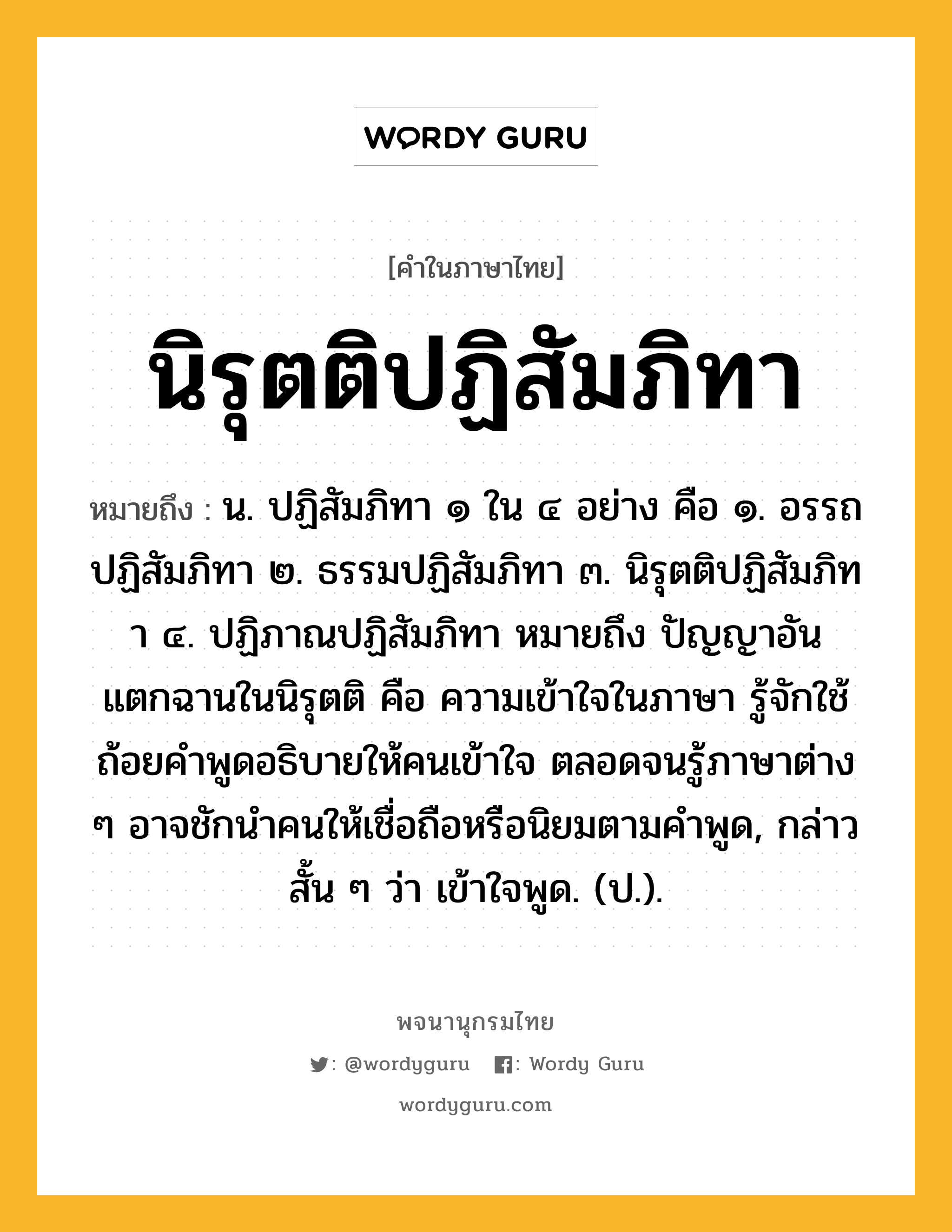 นิรุตติปฏิสัมภิทา หมายถึงอะไร?, คำในภาษาไทย นิรุตติปฏิสัมภิทา หมายถึง น. ปฏิสัมภิทา ๑ ใน ๔ อย่าง คือ ๑. อรรถปฏิสัมภิทา ๒. ธรรมปฏิสัมภิทา ๓. นิรุตติปฏิสัมภิทา ๔. ปฏิภาณปฏิสัมภิทา หมายถึง ปัญญาอันแตกฉานในนิรุตติ คือ ความเข้าใจในภาษา รู้จักใช้ถ้อยคำพูดอธิบายให้คนเข้าใจ ตลอดจนรู้ภาษาต่าง ๆ อาจชักนำคนให้เชื่อถือหรือนิยมตามคำพูด, กล่าวสั้น ๆ ว่า เข้าใจพูด. (ป.).