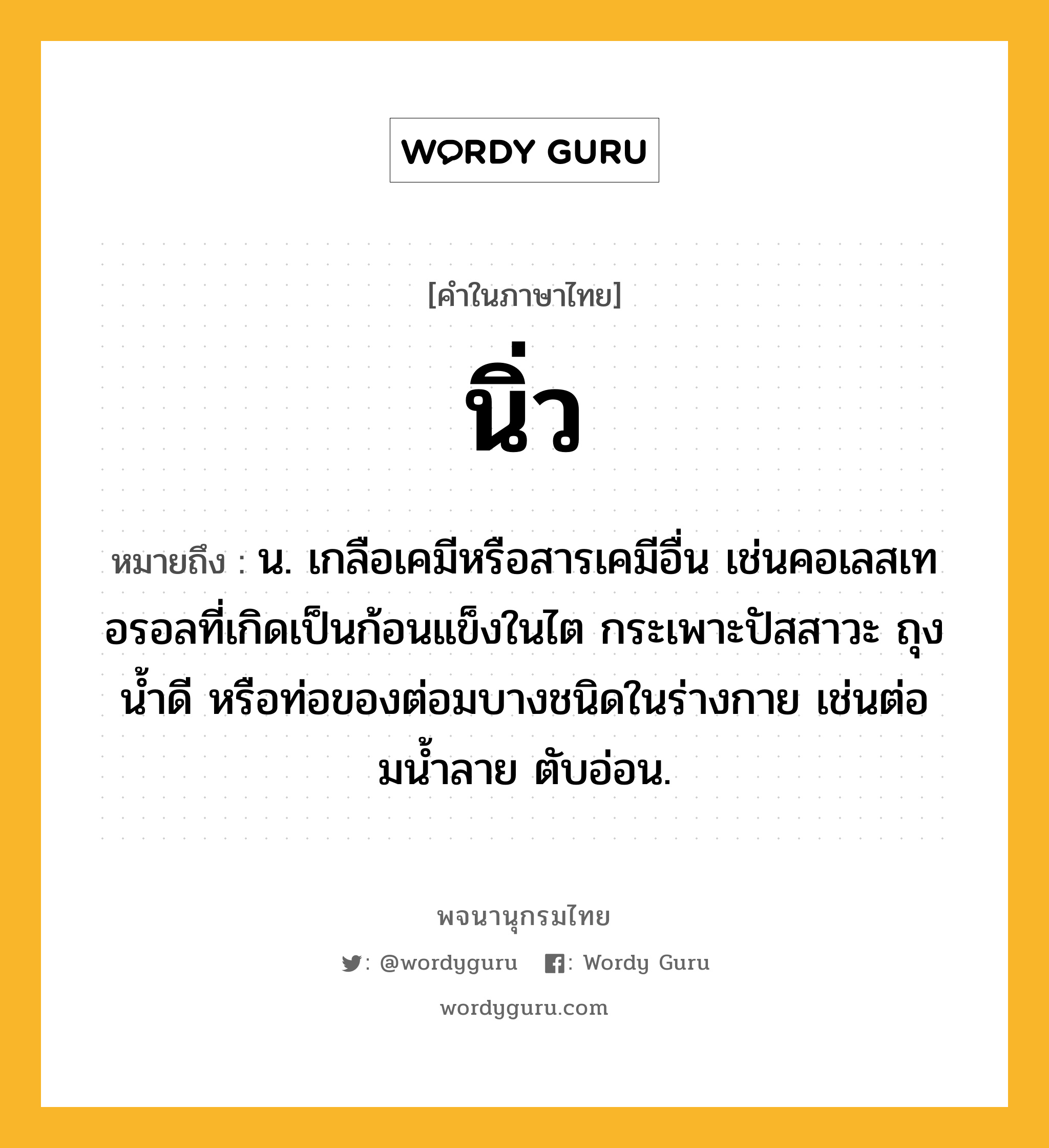 นิ่ว หมายถึงอะไร?, คำในภาษาไทย นิ่ว หมายถึง น. เกลือเคมีหรือสารเคมีอื่น เช่นคอเลสเทอรอลที่เกิดเป็นก้อนแข็งในไต กระเพาะปัสสาวะ ถุงนํ้าดี หรือท่อของต่อมบางชนิดในร่างกาย เช่นต่อมนํ้าลาย ตับอ่อน.