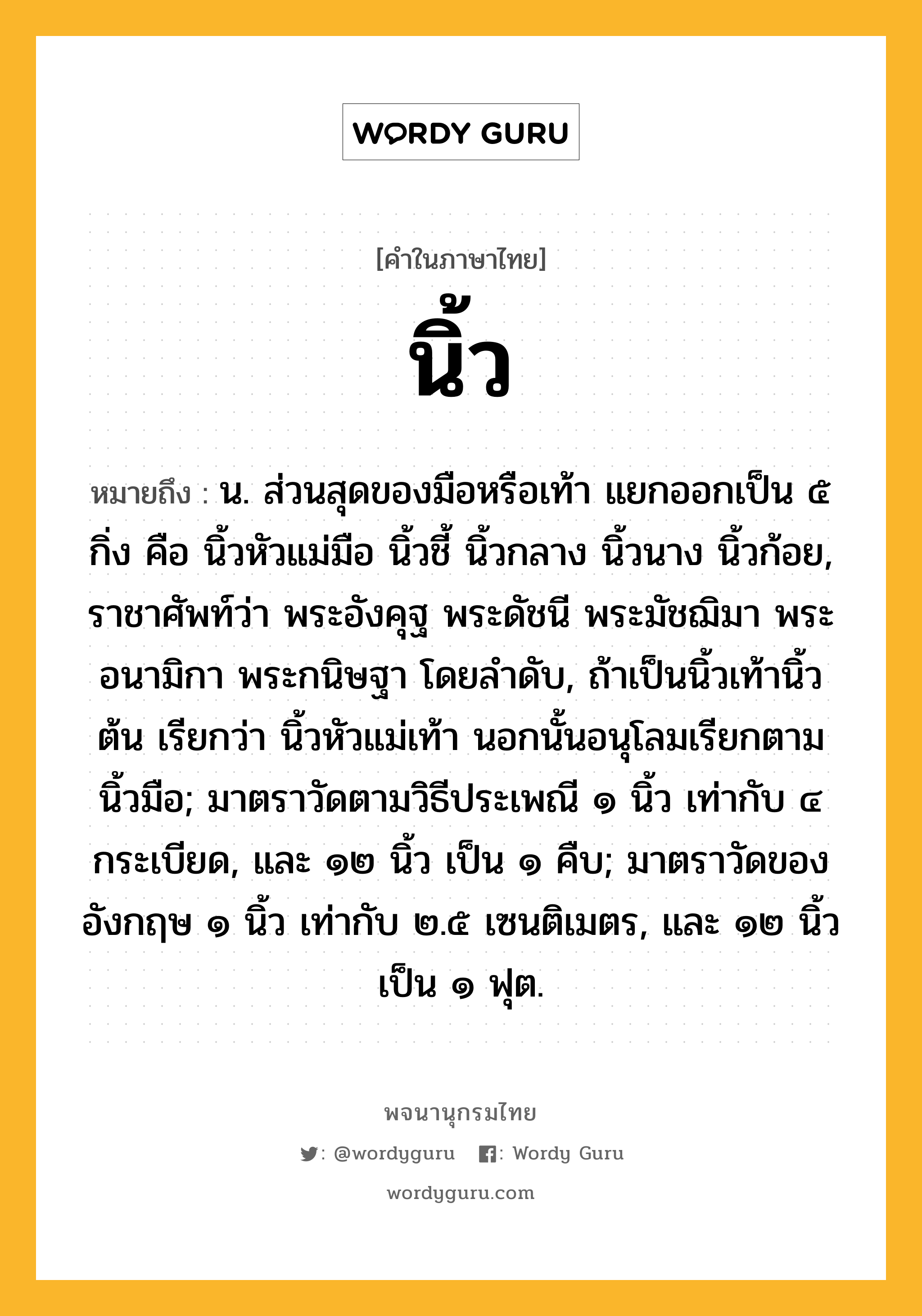 นิ้ว หมายถึงอะไร?, คำในภาษาไทย นิ้ว หมายถึง น. ส่วนสุดของมือหรือเท้า แยกออกเป็น ๕ กิ่ง คือ นิ้วหัวแม่มือ นิ้วชี้ นิ้วกลาง นิ้วนาง นิ้วก้อย, ราชาศัพท์ว่า พระอังคุฐ พระดัชนี พระมัชฌิมา พระอนามิกา พระกนิษฐา โดยลําดับ, ถ้าเป็นนิ้วเท้านิ้วต้น เรียกว่า นิ้วหัวแม่เท้า นอกนั้นอนุโลมเรียกตามนิ้วมือ; มาตราวัดตามวิธีประเพณี ๑ นิ้ว เท่ากับ ๔ กระเบียด, และ ๑๒ นิ้ว เป็น ๑ คืบ; มาตราวัดของอังกฤษ ๑ นิ้ว เท่ากับ ๒.๕ เซนติเมตร, และ ๑๒ นิ้ว เป็น ๑ ฟุต.