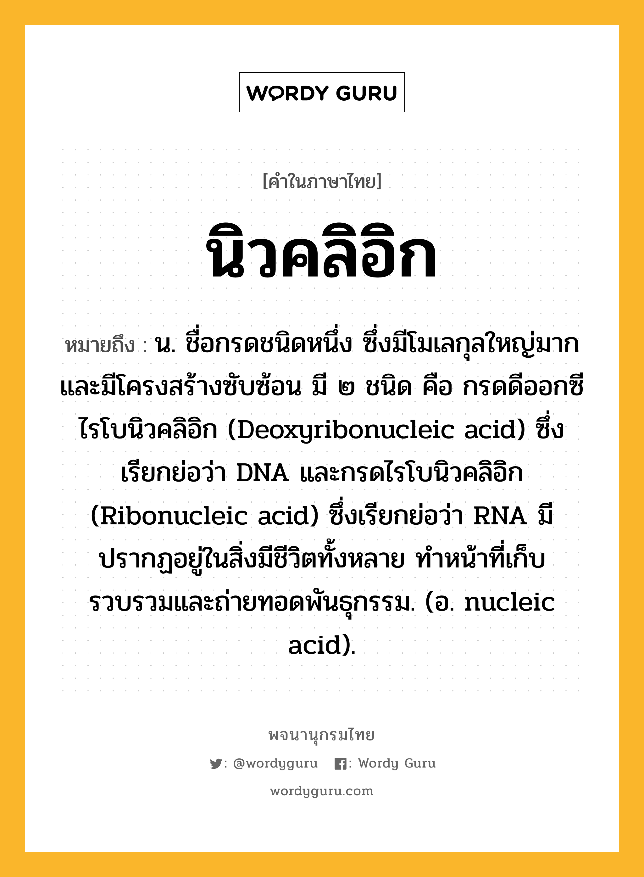 นิวคลิอิก หมายถึงอะไร?, คำในภาษาไทย นิวคลิอิก หมายถึง น. ชื่อกรดชนิดหนึ่ง ซึ่งมีโมเลกุลใหญ่มากและมีโครงสร้างซับซ้อน มี ๒ ชนิด คือ กรดดีออกซีไรโบนิวคลิอิก (Deoxyribonucleic acid) ซึ่งเรียกย่อว่า DNA และกรดไรโบนิวคลิอิก (Ribonucleic acid) ซึ่งเรียกย่อว่า RNA มีปรากฏอยู่ในสิ่งมีชีวิตทั้งหลาย ทําหน้าที่เก็บรวบรวมและถ่ายทอดพันธุกรรม. (อ. nucleic acid).