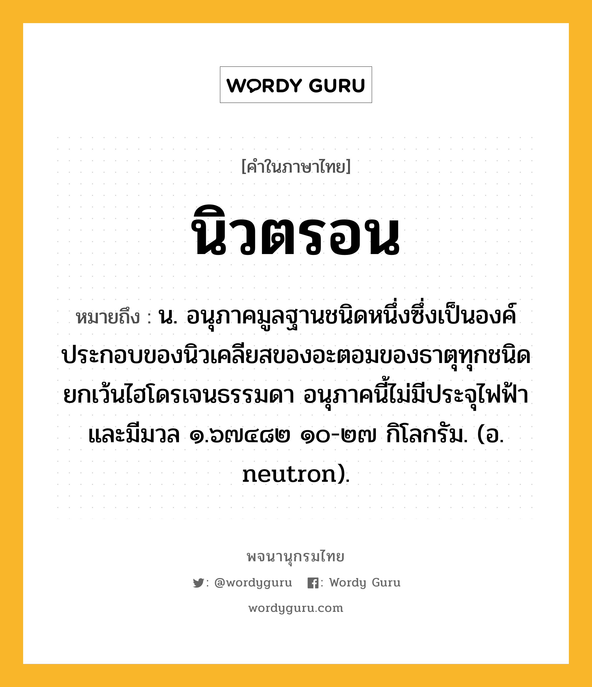 นิวตรอน หมายถึงอะไร?, คำในภาษาไทย นิวตรอน หมายถึง น. อนุภาคมูลฐานชนิดหนึ่งซึ่งเป็นองค์ประกอบของนิวเคลียสของอะตอมของธาตุทุกชนิด ยกเว้นไฮโดรเจนธรรมดา อนุภาคนี้ไม่มีประจุไฟฟ้าและมีมวล ๑.๖๗๔๘๒ ๑๐-๒๗ กิโลกรัม. (อ. neutron).