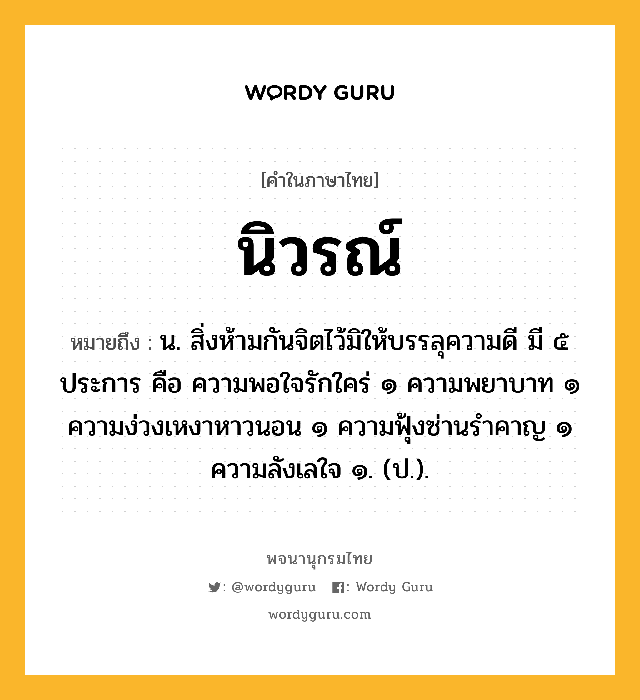 นิวรณ์ ความหมาย หมายถึงอะไร?, คำในภาษาไทย นิวรณ์ หมายถึง น. สิ่งห้ามกันจิตไว้มิให้บรรลุความดี มี ๕ ประการ คือ ความพอใจรักใคร่ ๑ ความพยาบาท ๑ ความง่วงเหงาหาวนอน ๑ ความฟุ้งซ่านรําคาญ ๑ ความลังเลใจ ๑. (ป.).