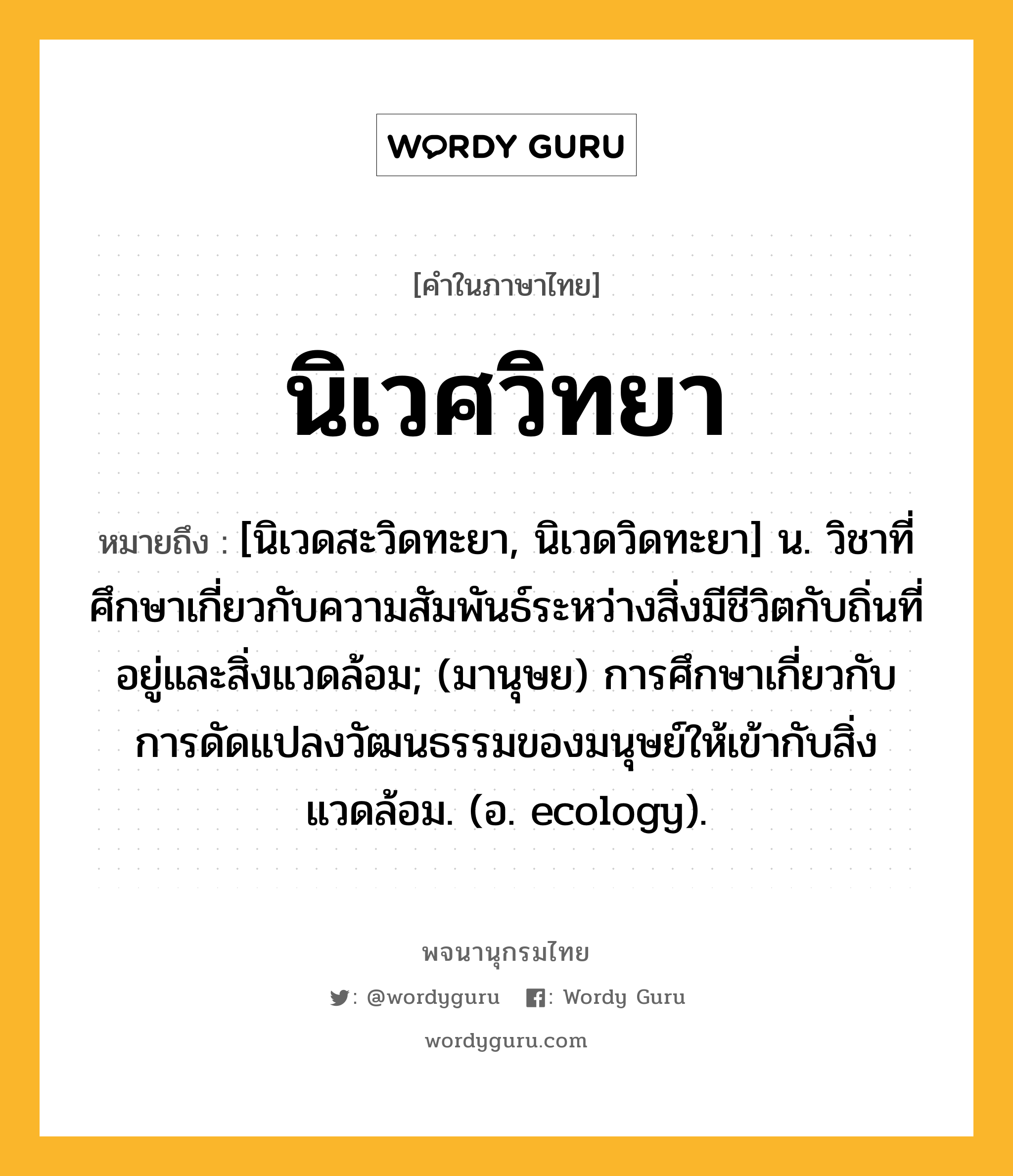 นิเวศวิทยา ความหมาย หมายถึงอะไร?, คำในภาษาไทย นิเวศวิทยา หมายถึง [นิเวดสะวิดทะยา, นิเวดวิดทะยา] น. วิชาที่ศึกษาเกี่ยวกับความสัมพันธ์ระหว่างสิ่งมีชีวิตกับถิ่นที่อยู่และสิ่งแวดล้อม; (มานุษย) การศึกษาเกี่ยวกับการดัดแปลงวัฒนธรรมของมนุษย์ให้เข้ากับสิ่งแวดล้อม. (อ. ecology).