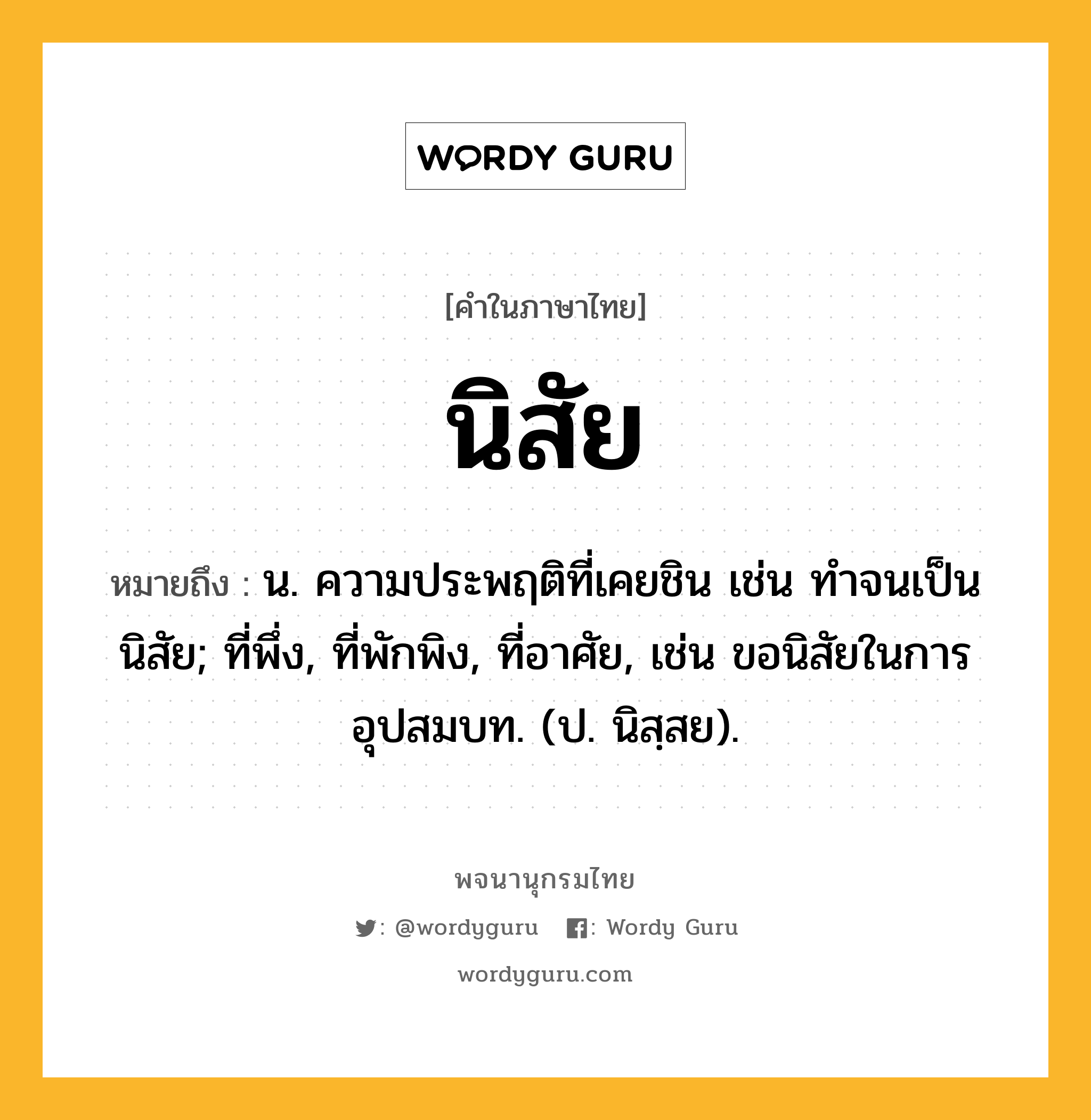 นิสัย หมายถึงอะไร?, คำในภาษาไทย นิสัย หมายถึง น. ความประพฤติที่เคยชิน เช่น ทําจนเป็นนิสัย; ที่พึ่ง, ที่พักพิง, ที่อาศัย, เช่น ขอนิสัยในการอุปสมบท. (ป. นิสฺสย).