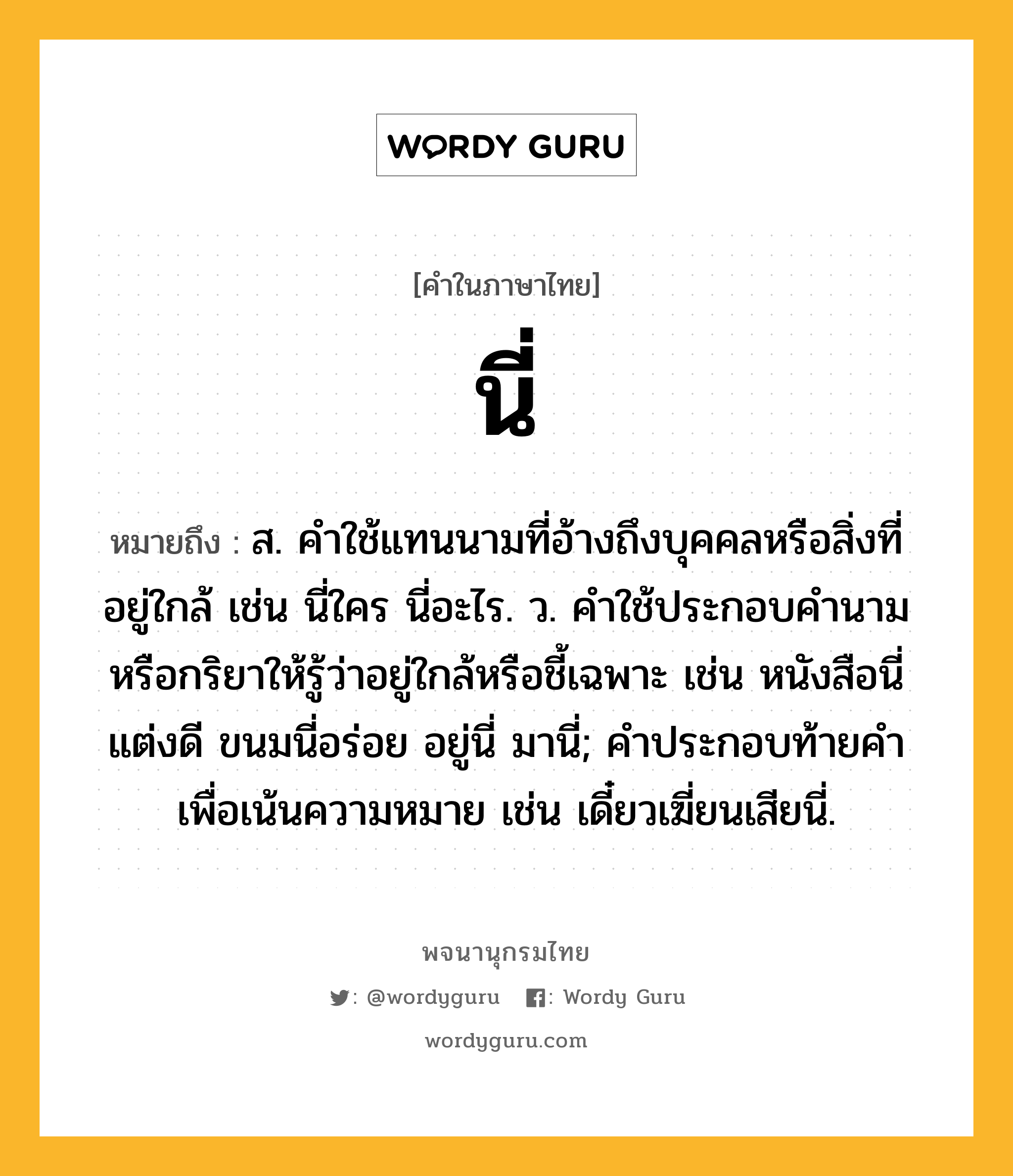 นี่ ความหมาย หมายถึงอะไร?, คำในภาษาไทย นี่ หมายถึง ส. คําใช้แทนนามที่อ้างถึงบุคคลหรือสิ่งที่อยู่ใกล้ เช่น นี่ใคร นี่อะไร. ว. คําใช้ประกอบคํานามหรือกริยาให้รู้ว่าอยู่ใกล้หรือชี้เฉพาะ เช่น หนังสือนี่แต่งดี ขนมนี่อร่อย อยู่นี่ มานี่; คําประกอบท้ายคําเพื่อเน้นความหมาย เช่น เดี๋ยวเฆี่ยนเสียนี่.