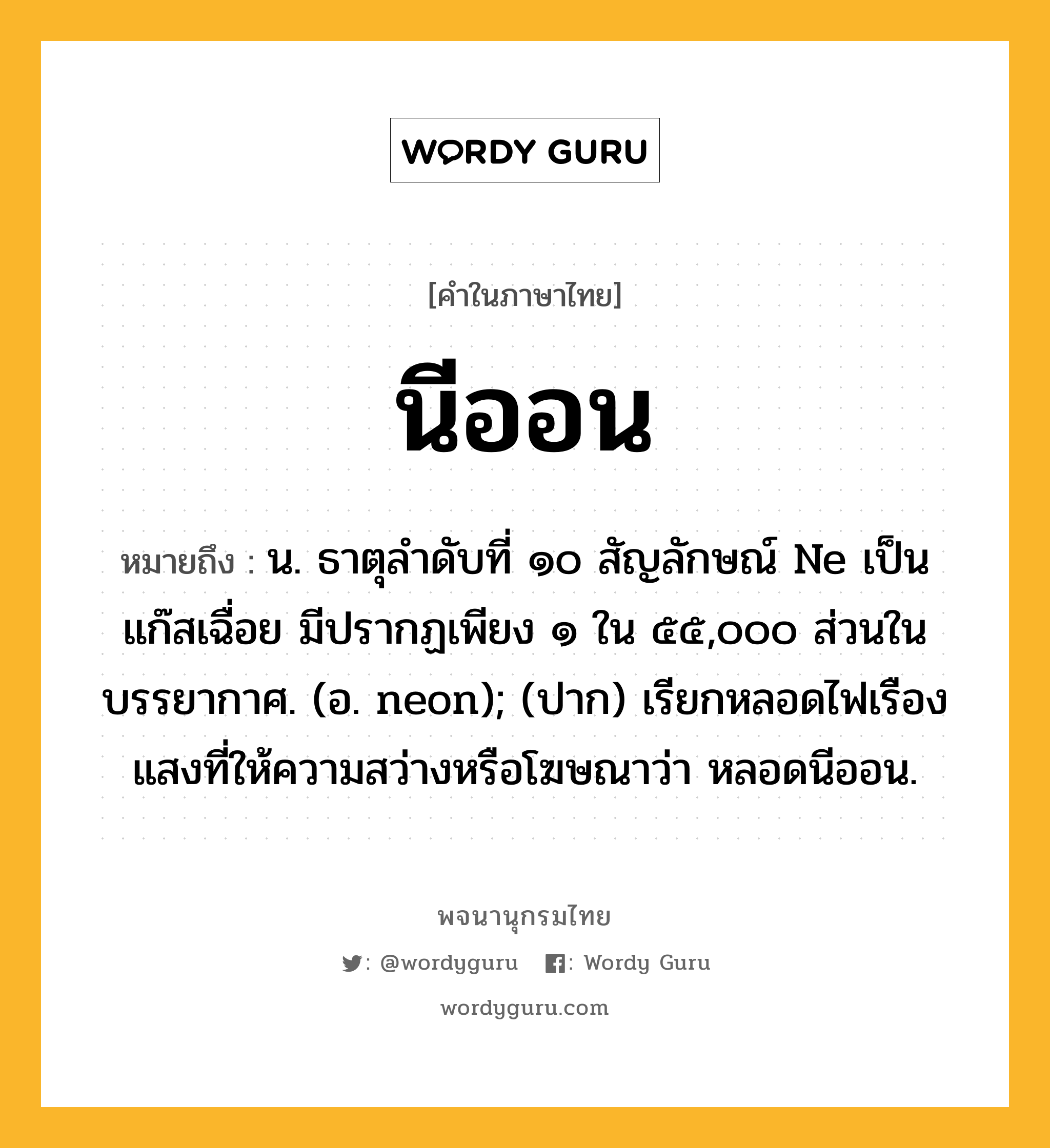 นีออน หมายถึงอะไร?, คำในภาษาไทย นีออน หมายถึง น. ธาตุลําดับที่ ๑๐ สัญลักษณ์ Ne เป็นแก๊สเฉื่อย มีปรากฏเพียง ๑ ใน ๕๕,๐๐๐ ส่วนในบรรยากาศ. (อ. neon); (ปาก) เรียกหลอดไฟเรืองแสงที่ให้ความสว่างหรือโฆษณาว่า หลอดนีออน.