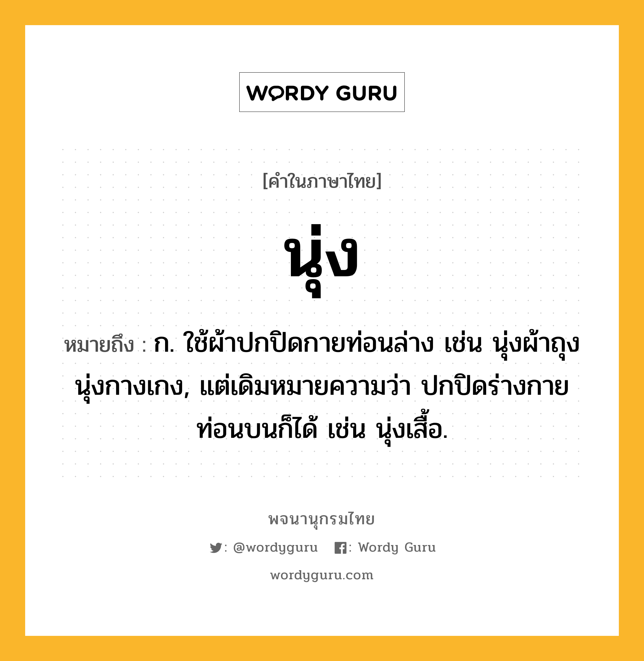 นุ่ง ความหมาย หมายถึงอะไร?, คำในภาษาไทย นุ่ง หมายถึง ก. ใช้ผ้าปกปิดกายท่อนล่าง เช่น นุ่งผ้าถุง นุ่งกางเกง, แต่เดิมหมายความว่า ปกปิดร่างกายท่อนบนก็ได้ เช่น นุ่งเสื้อ.