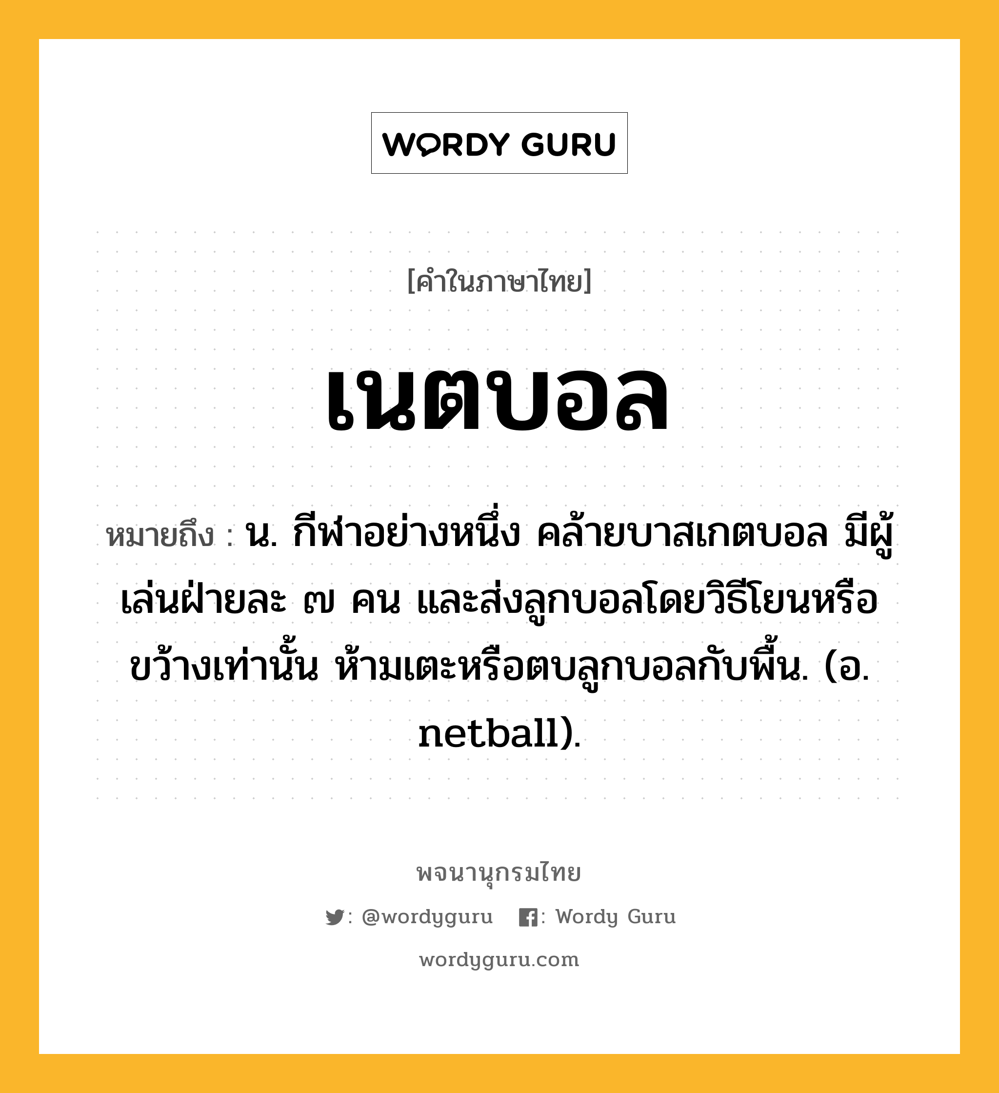 เนตบอล หมายถึงอะไร?, คำในภาษาไทย เนตบอล หมายถึง น. กีฬาอย่างหนึ่ง คล้ายบาสเกตบอล มีผู้เล่นฝ่ายละ ๗ คน และส่งลูกบอลโดยวิธีโยนหรือขว้างเท่านั้น ห้ามเตะหรือตบลูกบอลกับพื้น. (อ. netball).