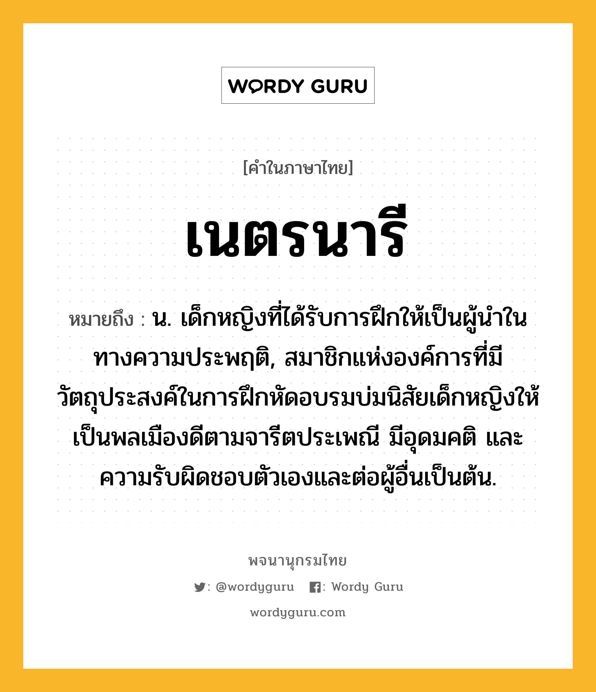 เนตรนารี หมายถึงอะไร?, คำในภาษาไทย เนตรนารี หมายถึง น. เด็กหญิงที่ได้รับการฝึกให้เป็นผู้นำในทางความประพฤติ, สมาชิกแห่งองค์การที่มีวัตถุประสงค์ในการฝึกหัดอบรมบ่มนิสัยเด็กหญิงให้เป็นพลเมืองดีตามจารีตประเพณี มีอุดมคติ และความรับผิดชอบตัวเองและต่อผู้อื่นเป็นต้น.