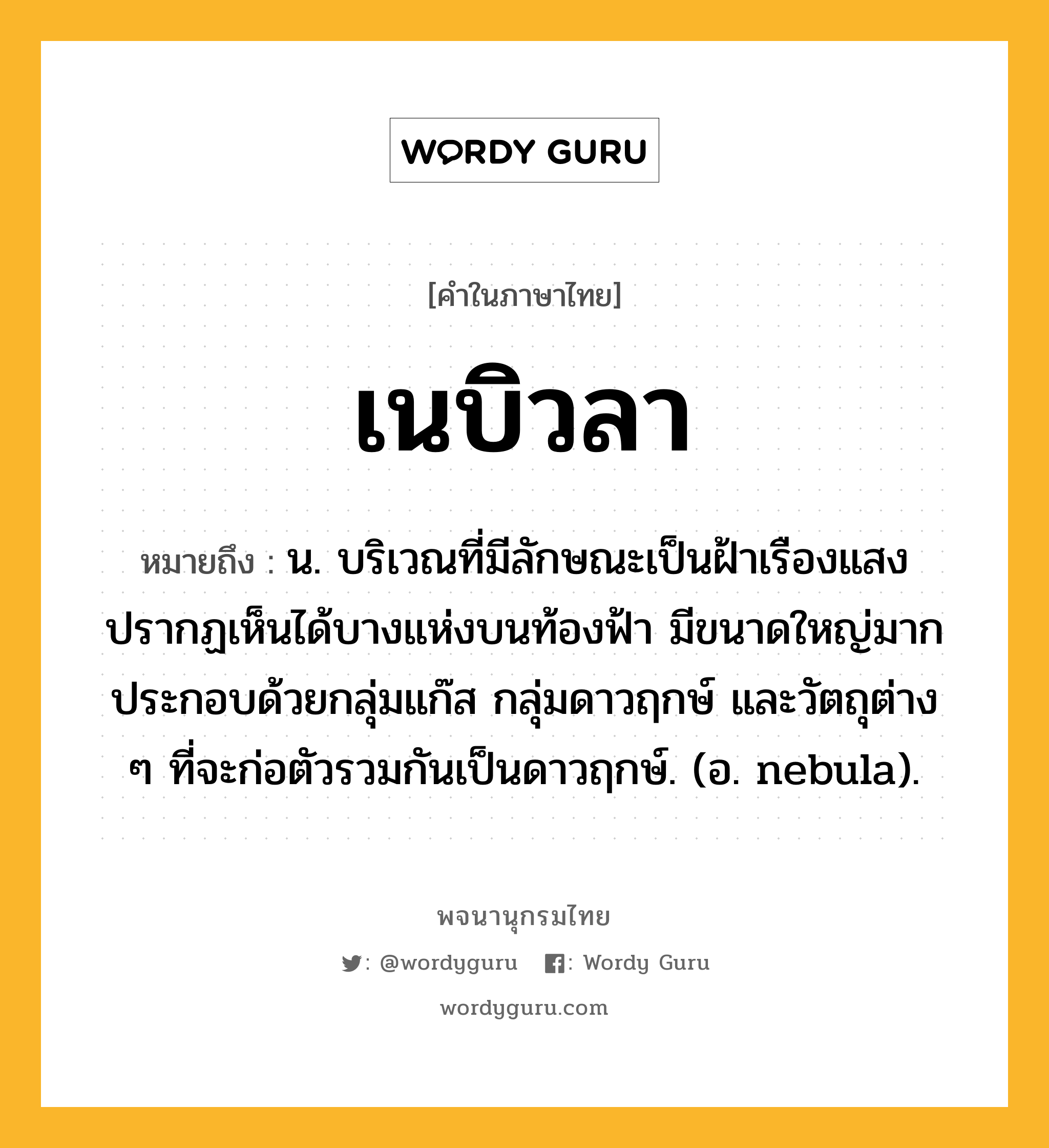 เนบิวลา หมายถึงอะไร?, คำในภาษาไทย เนบิวลา หมายถึง น. บริเวณที่มีลักษณะเป็นฝ้าเรืองแสง ปรากฏเห็นได้บางแห่งบนท้องฟ้า มีขนาดใหญ่มาก ประกอบด้วยกลุ่มแก๊ส กลุ่มดาวฤกษ์ และวัตถุต่าง ๆ ที่จะก่อตัวรวมกันเป็นดาวฤกษ์. (อ. nebula).