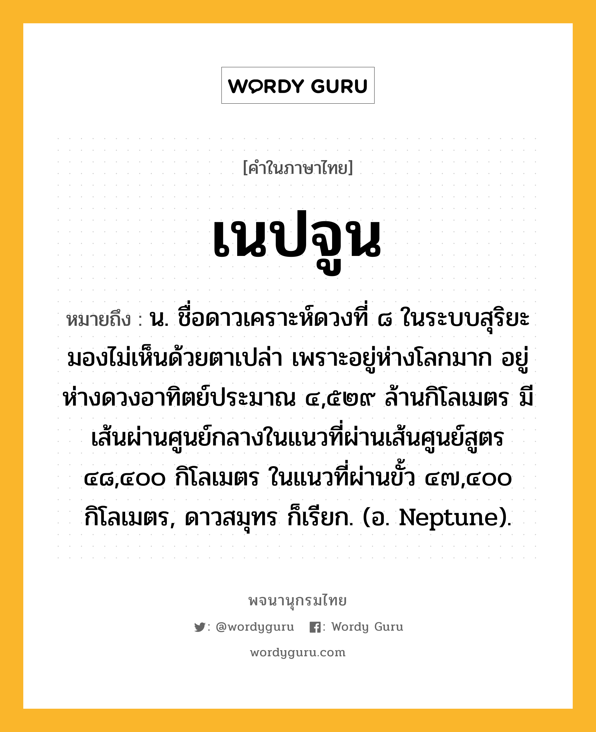 เนปจูน หมายถึงอะไร?, คำในภาษาไทย เนปจูน หมายถึง น. ชื่อดาวเคราะห์ดวงที่ ๘ ในระบบสุริยะ มองไม่เห็นด้วยตาเปล่า เพราะอยู่ห่างโลกมาก อยู่ห่างดวงอาทิตย์ประมาณ ๔,๕๒๙ ล้านกิโลเมตร มีเส้นผ่านศูนย์กลางในแนวที่ผ่านเส้นศูนย์สูตร ๔๘,๔๐๐ กิโลเมตร ในแนวที่ผ่านขั้ว ๔๗,๔๐๐ กิโลเมตร, ดาวสมุทร ก็เรียก. (อ. Neptune).