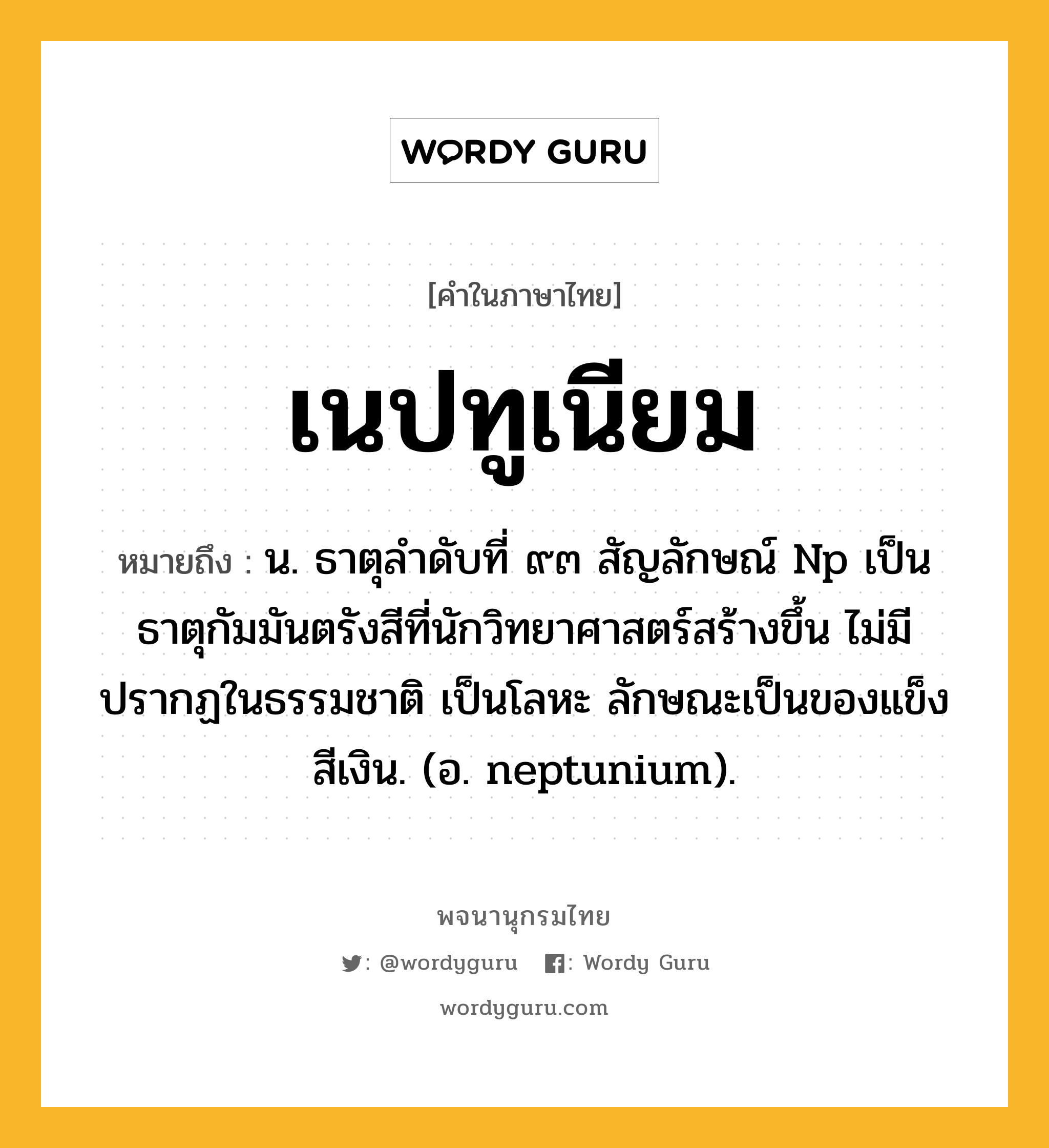 เนปทูเนียม หมายถึงอะไร?, คำในภาษาไทย เนปทูเนียม หมายถึง น. ธาตุลําดับที่ ๙๓ สัญลักษณ์ Np เป็นธาตุกัมมันตรังสีที่นักวิทยาศาสตร์สร้างขึ้น ไม่มีปรากฏในธรรมชาติ เป็นโลหะ ลักษณะเป็นของแข็งสีเงิน. (อ. neptunium).