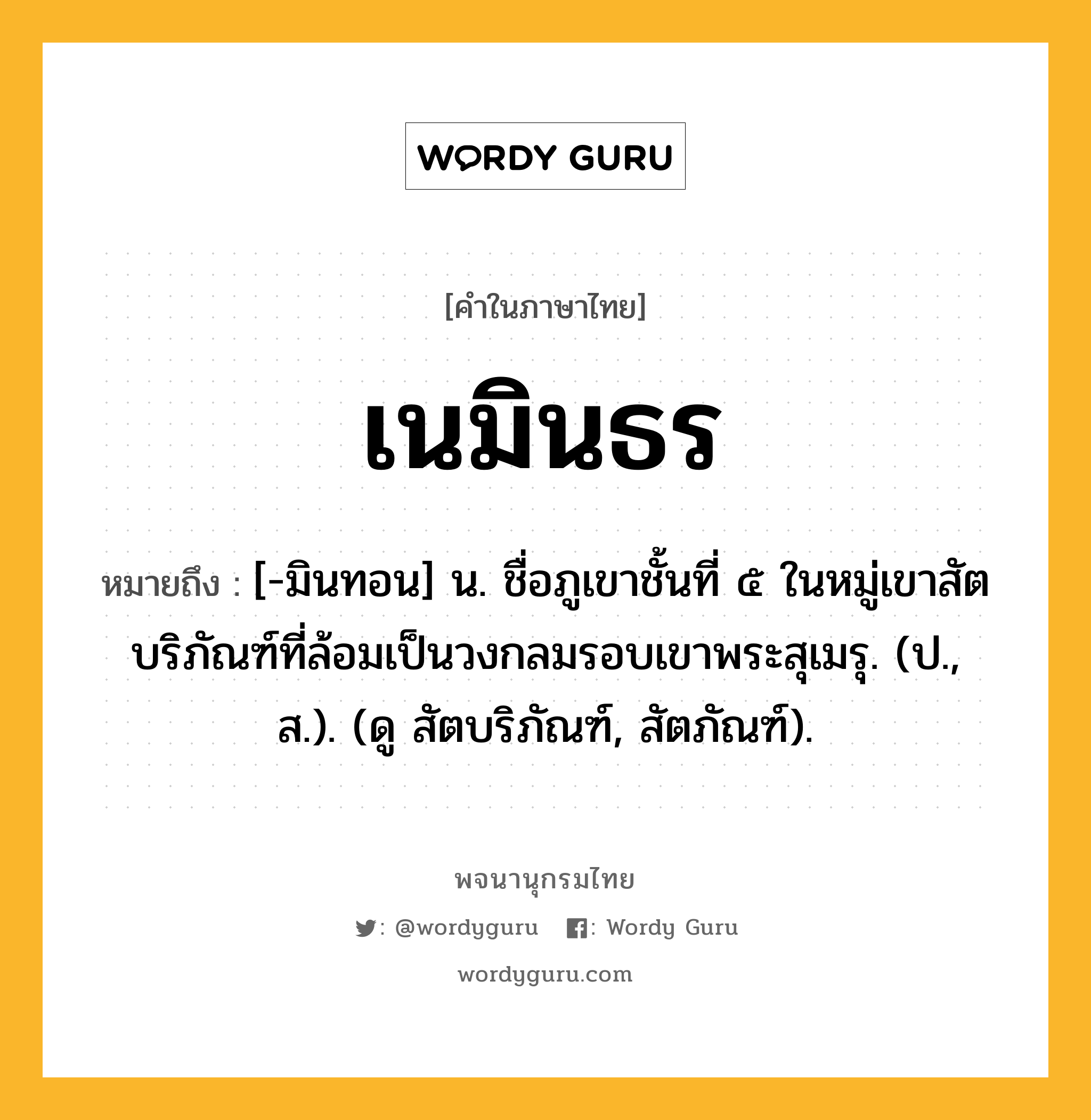 เนมินธร หมายถึงอะไร?, คำในภาษาไทย เนมินธร หมายถึง [-มินทอน] น. ชื่อภูเขาชั้นที่ ๕ ในหมู่เขาสัตบริภัณฑ์ที่ล้อมเป็นวงกลมรอบเขาพระสุเมรุ. (ป., ส.). (ดู สัตบริภัณฑ์, สัตภัณฑ์).