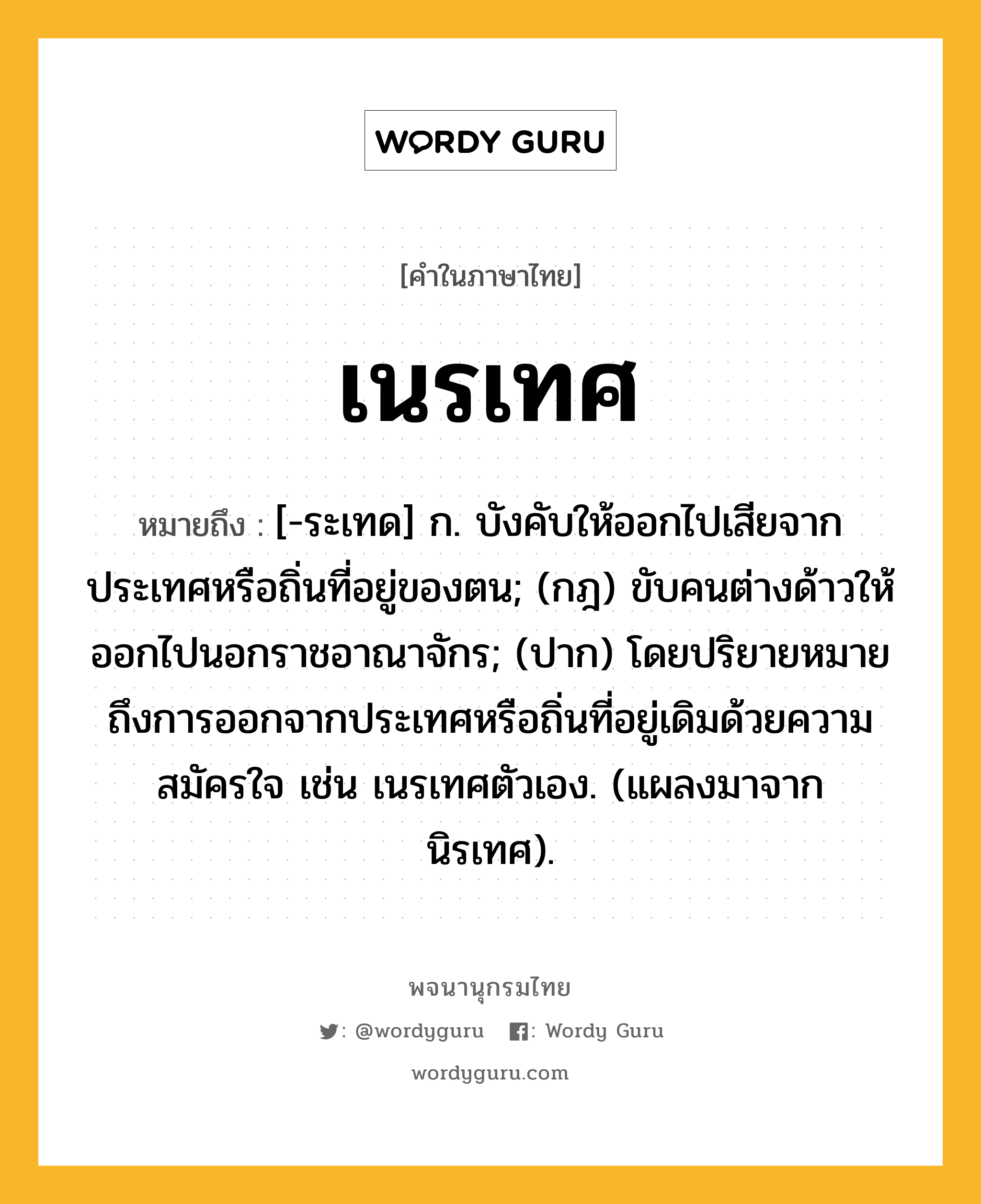 เนรเทศ หมายถึงอะไร?, คำในภาษาไทย เนรเทศ หมายถึง [-ระเทด] ก. บังคับให้ออกไปเสียจากประเทศหรือถิ่นที่อยู่ของตน; (กฎ) ขับคนต่างด้าวให้ออกไปนอกราชอาณาจักร; (ปาก) โดยปริยายหมายถึงการออกจากประเทศหรือถิ่นที่อยู่เดิมด้วยความสมัครใจ เช่น เนรเทศตัวเอง. (แผลงมาจาก นิรเทศ).