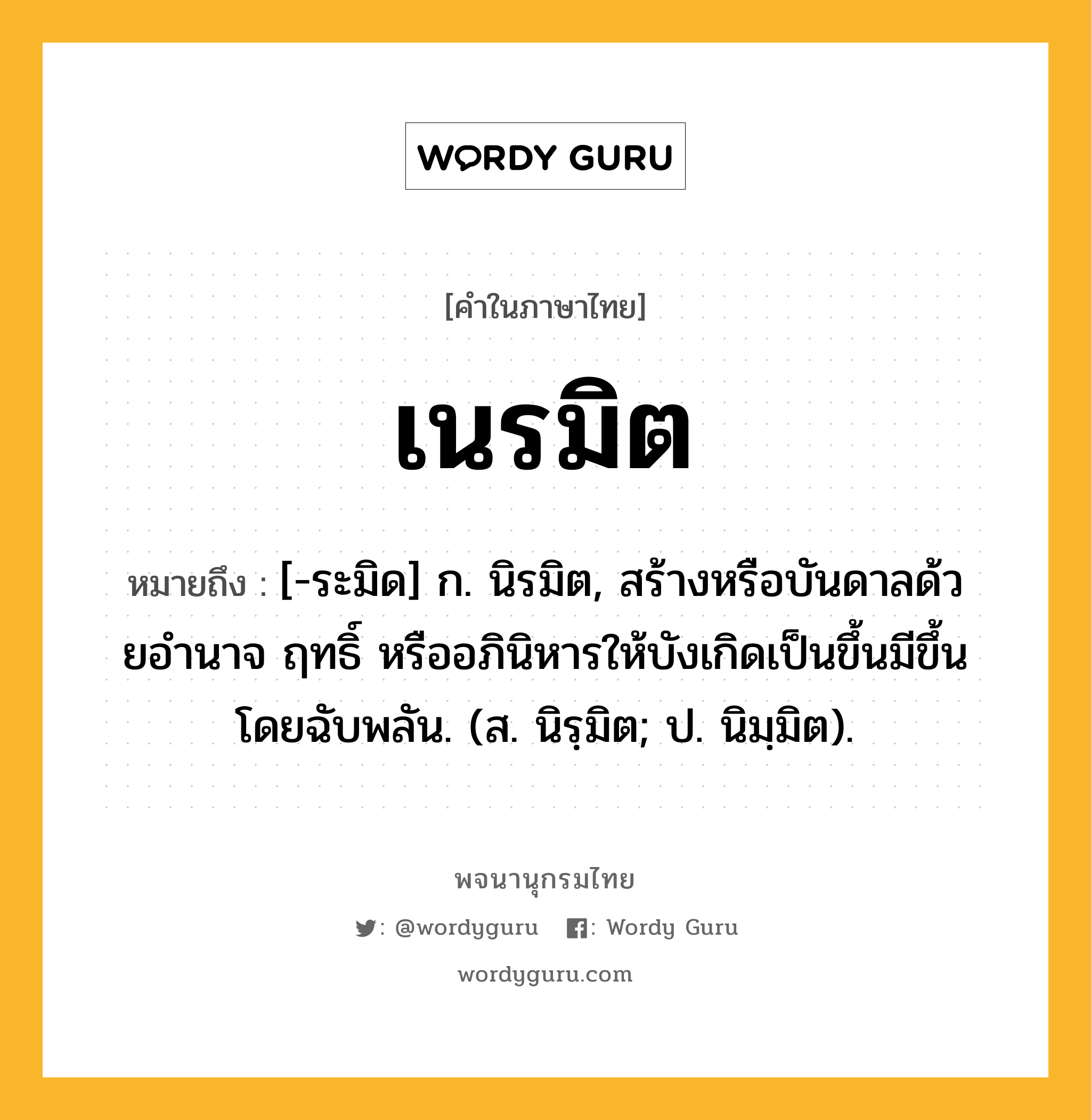 เนรมิต หมายถึงอะไร?, คำในภาษาไทย เนรมิต หมายถึง [-ระมิด] ก. นิรมิต, สร้างหรือบันดาลด้วยอํานาจ ฤทธิ์ หรืออภินิหารให้บังเกิดเป็นขึ้นมีขึ้นโดยฉับพลัน. (ส. นิรฺมิต; ป. นิมฺมิต).