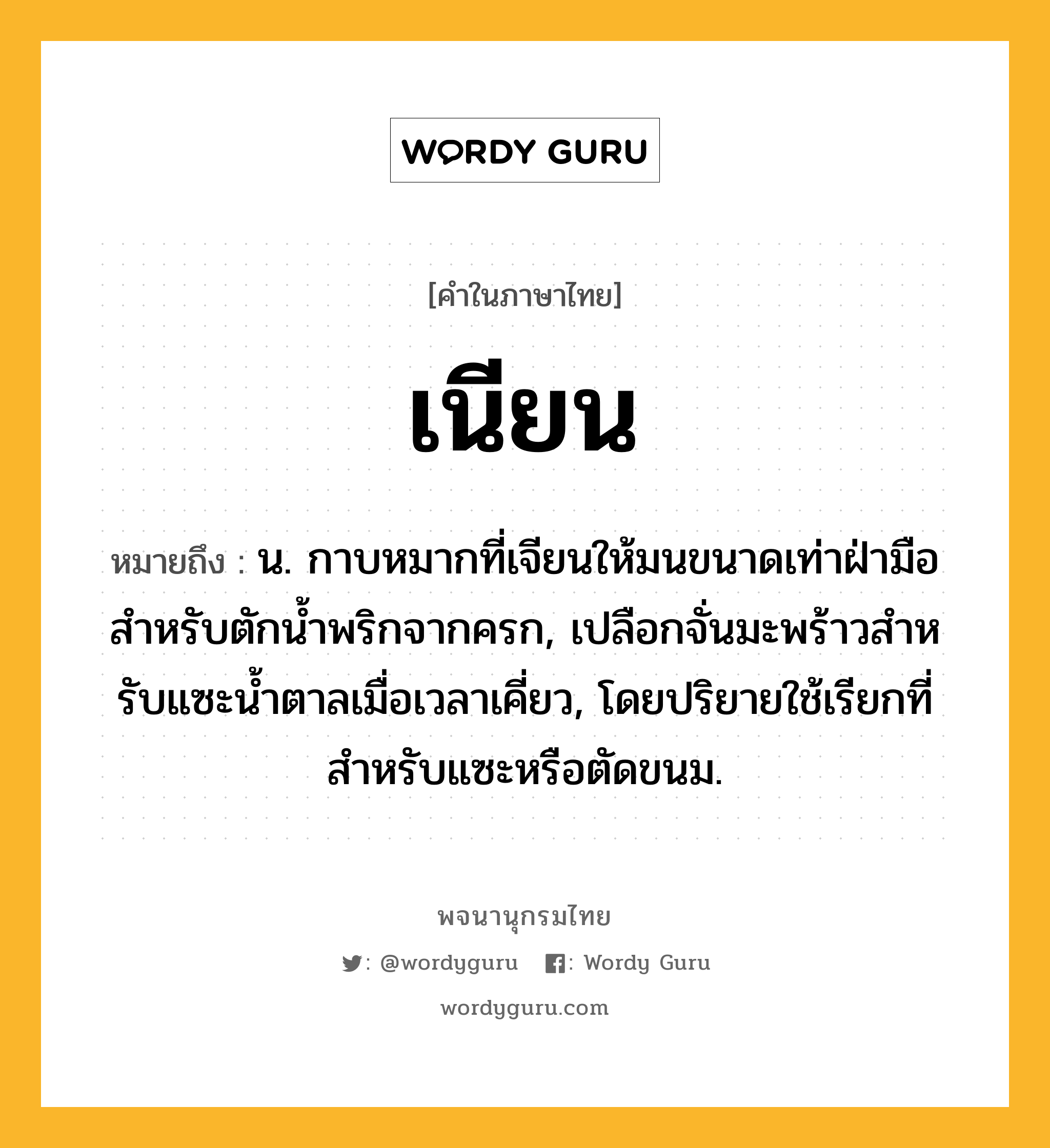 เนียน หมายถึงอะไร?, คำในภาษาไทย เนียน หมายถึง น. กาบหมากที่เจียนให้มนขนาดเท่าฝ่ามือสําหรับตักนํ้าพริกจากครก, เปลือกจั่นมะพร้าวสําหรับแซะนํ้าตาลเมื่อเวลาเคี่ยว, โดยปริยายใช้เรียกที่สําหรับแซะหรือตัดขนม.