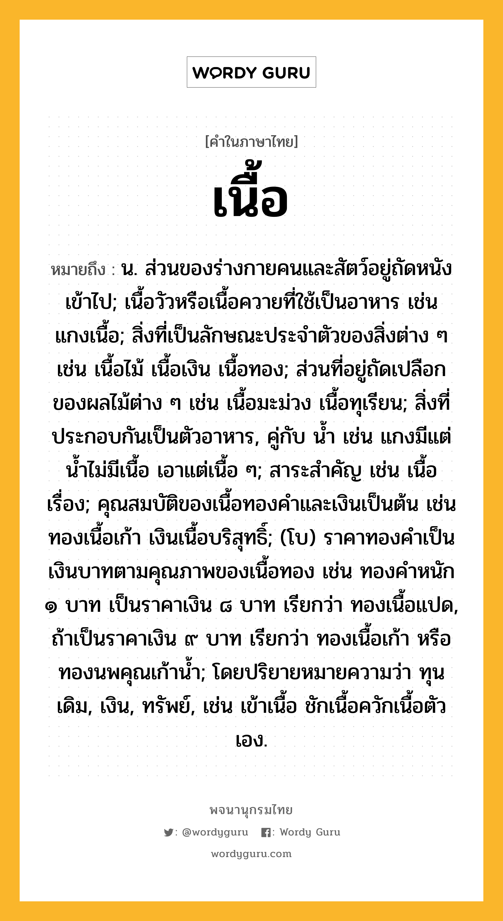 เนื้อ หมายถึงอะไร?, คำในภาษาไทย เนื้อ หมายถึง น. ส่วนของร่างกายคนและสัตว์อยู่ถัดหนังเข้าไป; เนื้อวัวหรือเนื้อควายที่ใช้เป็นอาหาร เช่น แกงเนื้อ; สิ่งที่เป็นลักษณะประจําตัวของสิ่งต่าง ๆ เช่น เนื้อไม้ เนื้อเงิน เนื้อทอง; ส่วนที่อยู่ถัดเปลือกของผลไม้ต่าง ๆ เช่น เนื้อมะม่วง เนื้อทุเรียน; สิ่งที่ประกอบกันเป็นตัวอาหาร, คู่กับ นํ้า เช่น แกงมีแต่นํ้าไม่มีเนื้อ เอาแต่เนื้อ ๆ; สาระสําคัญ เช่น เนื้อเรื่อง; คุณสมบัติของเนื้อทองคําและเงินเป็นต้น เช่น ทองเนื้อเก้า เงินเนื้อบริสุทธิ์; (โบ) ราคาทองคำเป็นเงินบาทตามคุณภาพของเนื้อทอง เช่น ทองคำหนัก ๑ บาท เป็นราคาเงิน ๘ บาท เรียกว่า ทองเนื้อแปด, ถ้าเป็นราคาเงิน ๙ บาท เรียกว่า ทองเนื้อเก้า หรือ ทองนพคุณเก้าน้ำ; โดยปริยายหมายความว่า ทุนเดิม, เงิน, ทรัพย์, เช่น เข้าเนื้อ ชักเนื้อควักเนื้อตัวเอง.