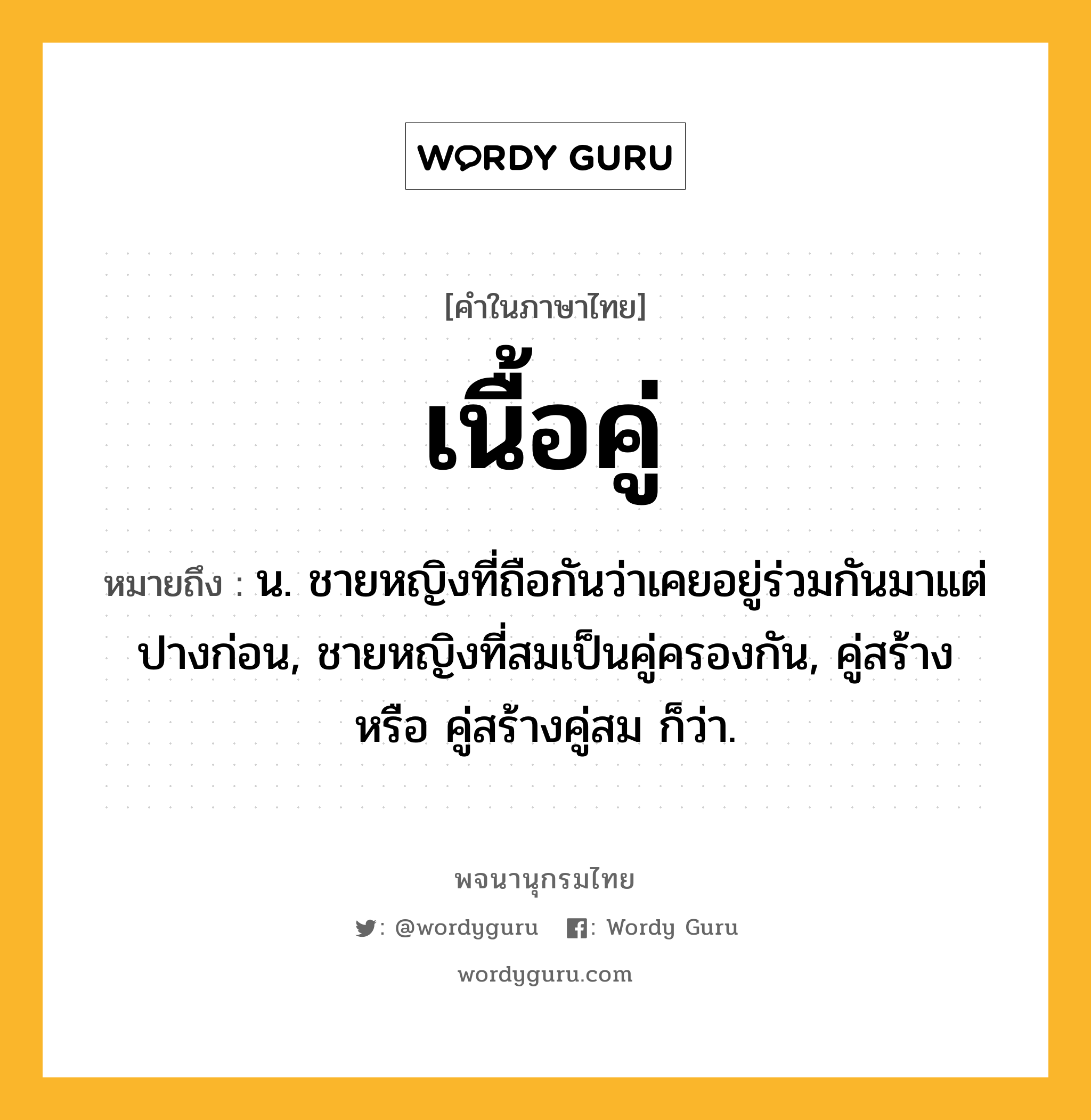 เนื้อคู่ หมายถึงอะไร?, คำในภาษาไทย เนื้อคู่ หมายถึง น. ชายหญิงที่ถือกันว่าเคยอยู่ร่วมกันมาแต่ปางก่อน, ชายหญิงที่สมเป็นคู่ครองกัน, คู่สร้าง หรือ คู่สร้างคู่สม ก็ว่า.