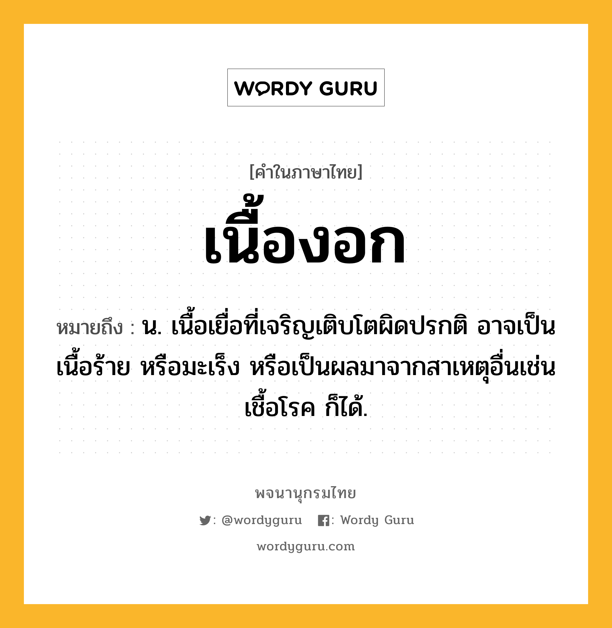 เนื้องอก หมายถึงอะไร?, คำในภาษาไทย เนื้องอก หมายถึง น. เนื้อเยื่อที่เจริญเติบโตผิดปรกติ อาจเป็นเนื้อร้าย หรือมะเร็ง หรือเป็นผลมาจากสาเหตุอื่นเช่นเชื้อโรค ก็ได้.