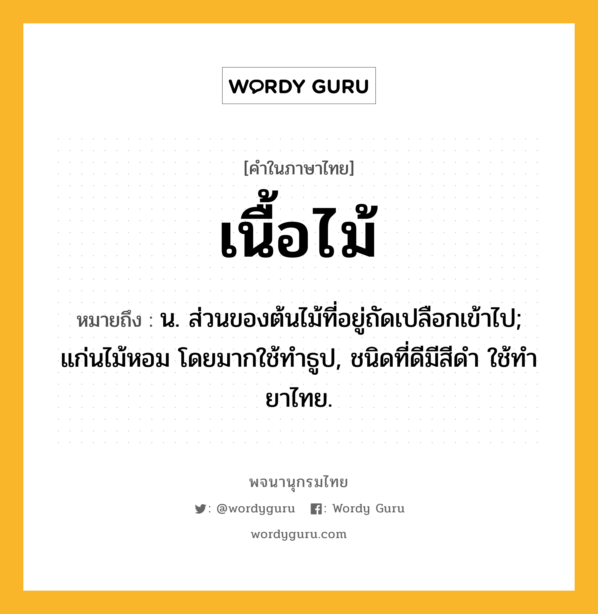 เนื้อไม้ ความหมาย หมายถึงอะไร?, คำในภาษาไทย เนื้อไม้ หมายถึง น. ส่วนของต้นไม้ที่อยู่ถัดเปลือกเข้าไป; แก่นไม้หอม โดยมากใช้ทําธูป, ชนิดที่ดีมีสีดํา ใช้ทํายาไทย.