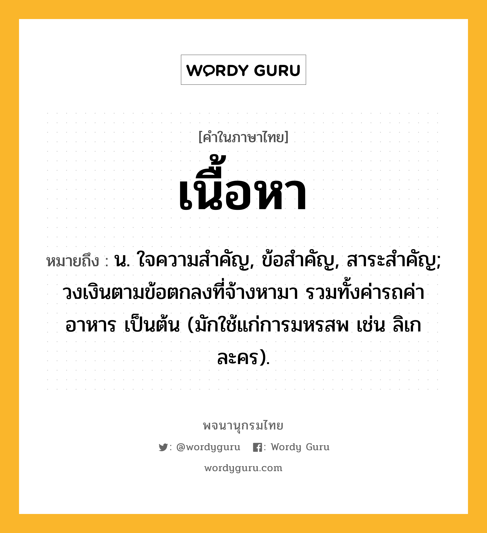 เนื้อหา หมายถึงอะไร?, คำในภาษาไทย เนื้อหา หมายถึง น. ใจความสําคัญ, ข้อสําคัญ, สาระสําคัญ; วงเงินตามข้อตกลงที่จ้างหามา รวมทั้งค่ารถค่าอาหาร เป็นต้น (มักใช้แก่การมหรสพ เช่น ลิเก ละคร).