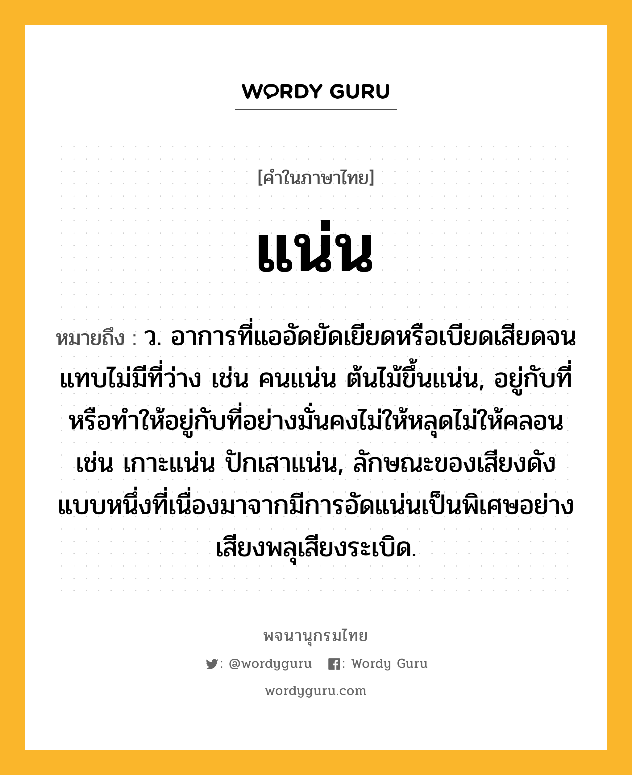 แน่น ความหมาย หมายถึงอะไร?, คำในภาษาไทย แน่น หมายถึง ว. อาการที่แออัดยัดเยียดหรือเบียดเสียดจนแทบไม่มีที่ว่าง เช่น คนแน่น ต้นไม้ขึ้นแน่น, อยู่กับที่หรือทําให้อยู่กับที่อย่างมั่นคงไม่ให้หลุดไม่ให้คลอน เช่น เกาะแน่น ปักเสาแน่น, ลักษณะของเสียงดังแบบหนึ่งที่เนื่องมาจากมีการอัดแน่นเป็นพิเศษอย่างเสียงพลุเสียงระเบิด.