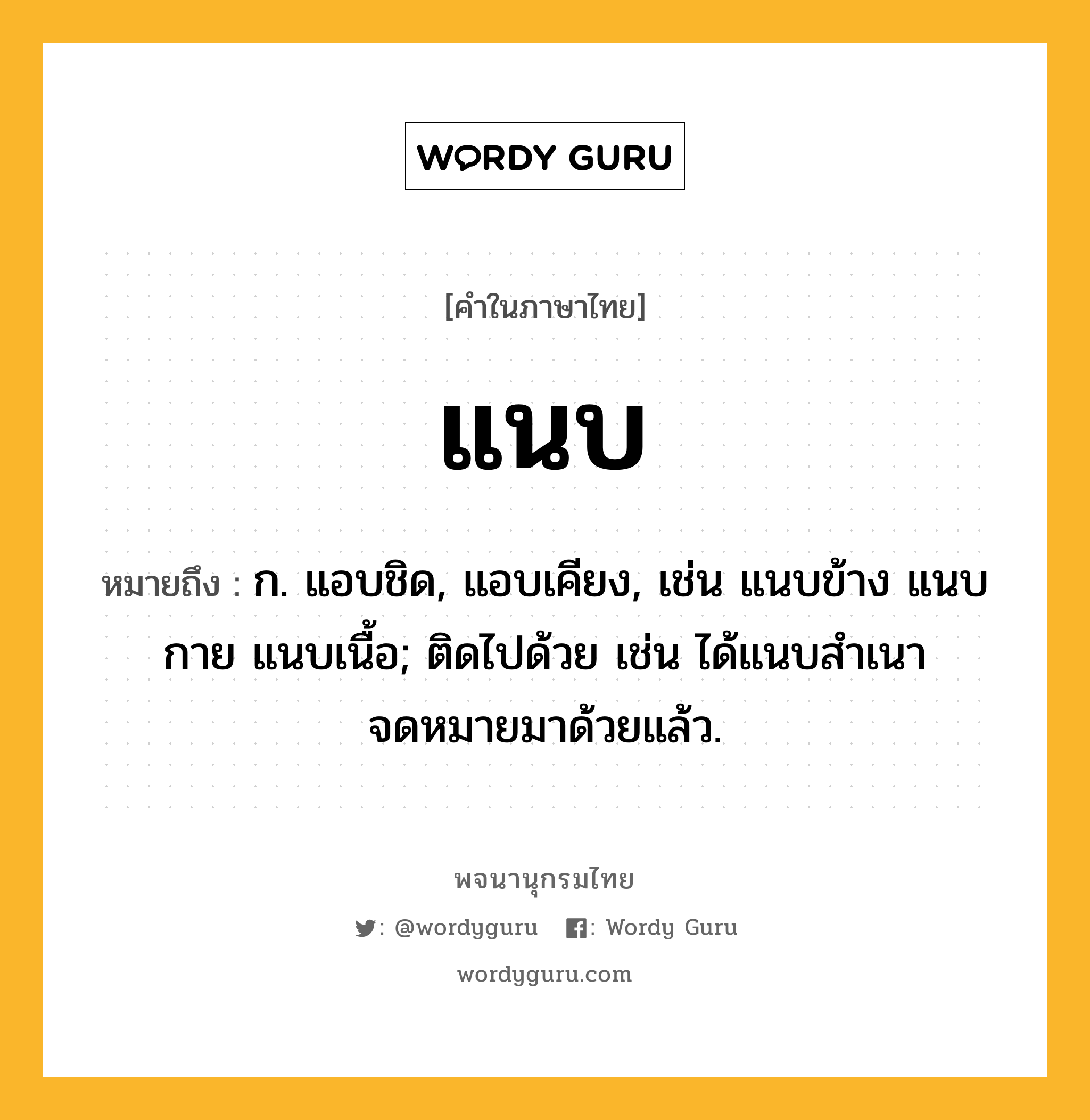 แนบ หมายถึงอะไร?, คำในภาษาไทย แนบ หมายถึง ก. แอบชิด, แอบเคียง, เช่น แนบข้าง แนบกาย แนบเนื้อ; ติดไปด้วย เช่น ได้แนบสําเนาจดหมายมาด้วยแล้ว.