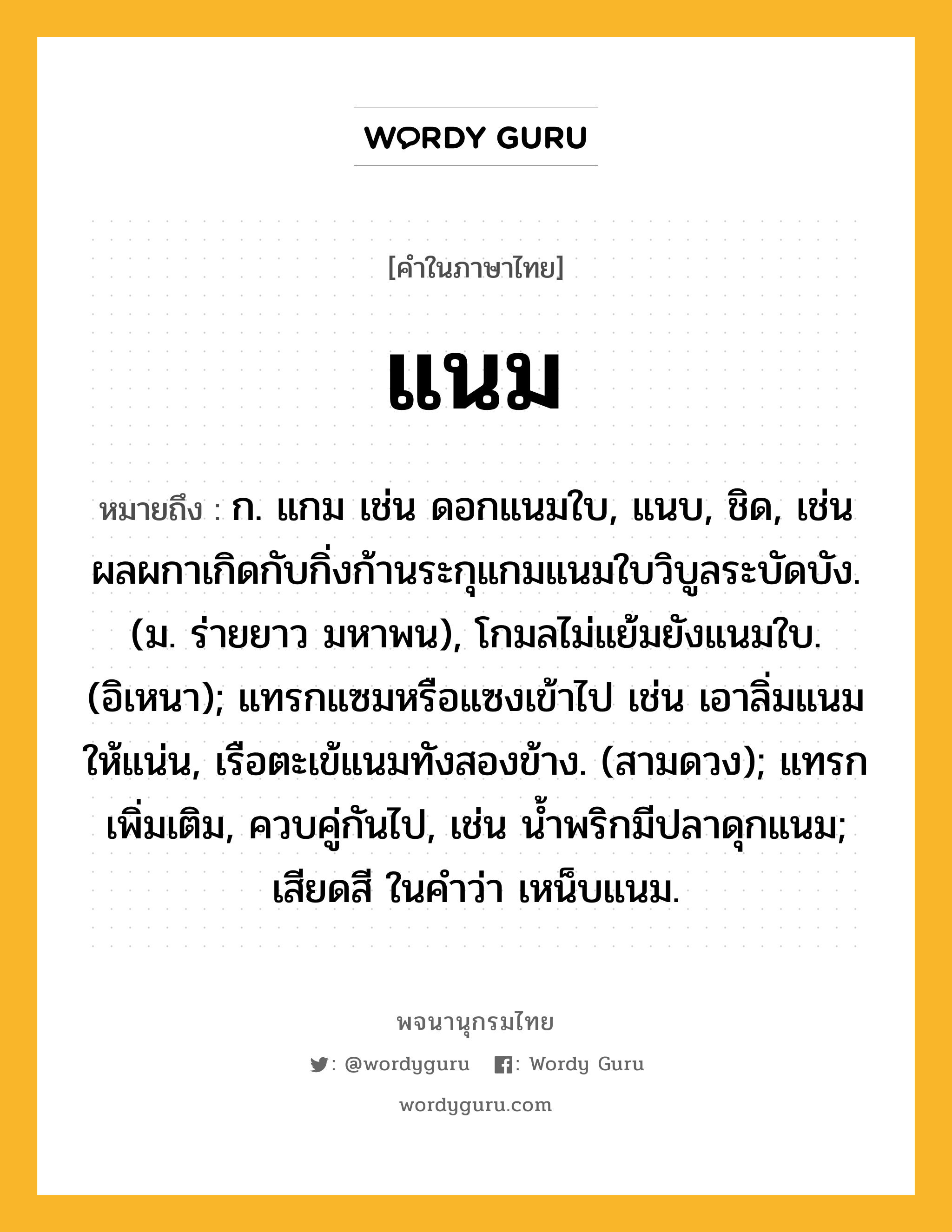 แนม หมายถึงอะไร?, คำในภาษาไทย แนม หมายถึง ก. แกม เช่น ดอกแนมใบ, แนบ, ชิด, เช่น ผลผกาเกิดกับกิ่งก้านระกุแกมแนมใบวิบูลระบัดบัง. (ม. ร่ายยาว มหาพน), โกมลไม่แย้มยังแนมใบ. (อิเหนา); แทรกแซมหรือแซงเข้าไป เช่น เอาลิ่มแนมให้แน่น, เรือตะเข้แนมทังสองข้าง. (สามดวง); แทรกเพิ่มเติม, ควบคู่กันไป, เช่น นํ้าพริกมีปลาดุกแนม; เสียดสี ในคำว่า เหน็บแนม.