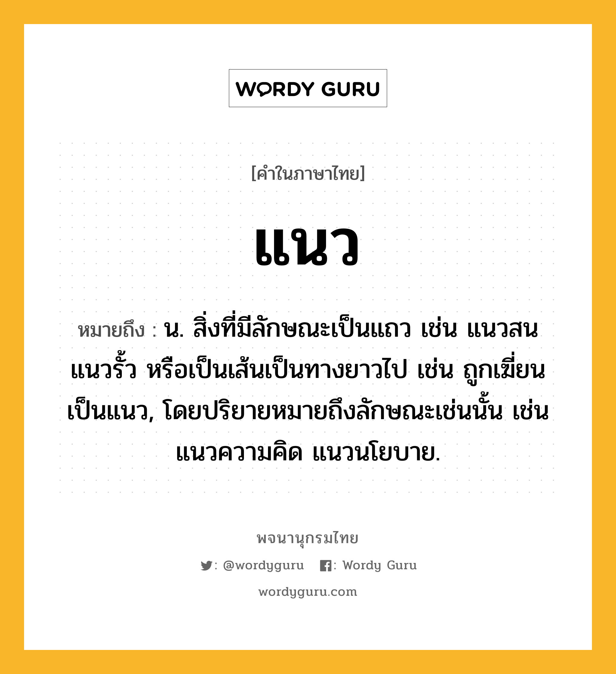 แนว หมายถึงอะไร?, คำในภาษาไทย แนว หมายถึง น. สิ่งที่มีลักษณะเป็นแถว เช่น แนวสน แนวรั้ว หรือเป็นเส้นเป็นทางยาวไป เช่น ถูกเฆี่ยนเป็นแนว, โดยปริยายหมายถึงลักษณะเช่นนั้น เช่น แนวความคิด แนวนโยบาย.